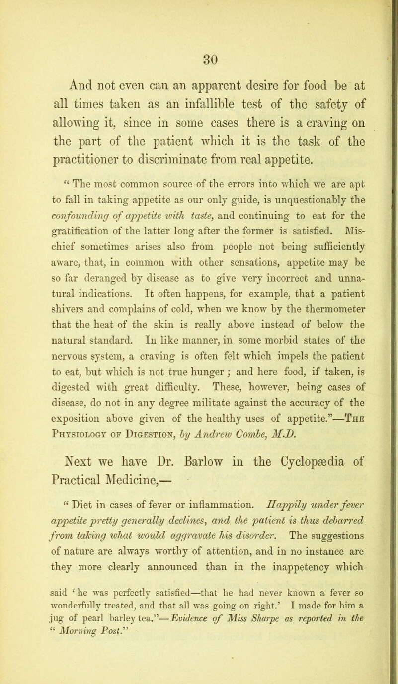 And not even can an apparent desire for food be at all times taken as an infallible test of the safety of allowing it, since in some cases there is a craving on the part of the patient which it is the task of the practitioner to discriminate from real appetite. “ Tlie most common source of the errors into which we are apt to fall in taking appetite as our only guide, is unquestionably the confounding of appetite ivith taste, and continuing to eat for the gratification of the latter long after the former is satisfied. Mis- chief sometimes arises also from people not being sufficiently aware, that, in common with other sensations, appetite may be so far deranged by disease as to give very incorrect and unna- tural indications. It often happens, for example, that a patient shivers and complains of cold, when we know by the thermometer that the heat of the skin is really above instead of below the natural standard. In like manner, in some morbid states of the nervous system, a craving is often felt which impels the patient to eat, but which is not true hunger ; and here food, if taken, is digested with great difficulty. These, however, being cases of disease, do not in any degree militate against the accuracy of the exposition above given of the healthy uses of appetite.”—The Physiology of Digestion, by Andrew Combe, M.D. Next we have Dr. Barlow in the Cyclopaedia of Practical Medicine,— “ Diet in cases of fever or inflammation. Happily under fever appetite pretty generally declines, and the patient is thus debarred from taking what would aggravate his disorder. The suggestions of nature are always worthy of attention, and in no instance are they more clearly announced than in the inappetency which said c he was perfectly satisfied—that he had never known a fever so wonderfully treated, and that all was going on right.’ I made for him a jug of pearl barley tea.”—Evidence of Miss Sharpe as reported in the “ Morning Post”