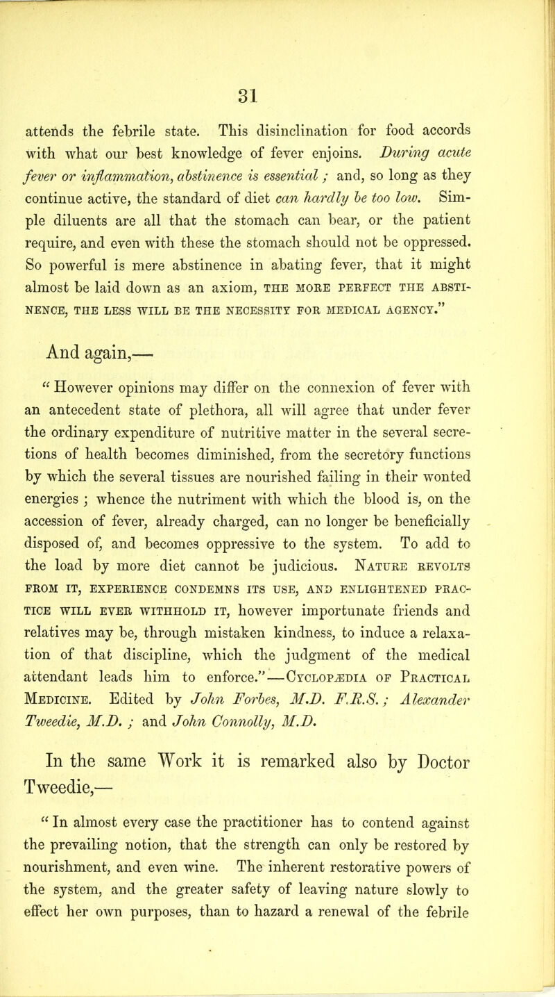 attends the febrile state. This disinclination for food accords with what our best knowledge of feyer enjoins. During acute fever or inflammation, abstinence is essential ; and, so long as they continue active, the standard of diet can hardly be too low. Sim- ple diluents are all that the stomach can bear, or the patient require, and even with these the stomach should not be oppressed. So powerful is mere abstinence in abating fever, that it might almost be laid down as an axiom, the more perfect the absti- nence, THE LESS WILL BE THE NECESSITY FOR MEDICAL AGENCY.” And again,— “ However opinions may differ on the connexion of fever with an antecedent state of plethora, all will agree that under fever the ordinary expenditure of nutritive matter in the several secre- tions of health becomes diminished, from the secretory functions by which the several tissues are nourished failing in their wonted energies ; whence the nutriment with which the blood is, on the accession of fever, already charged, can no longer be beneficially disposed of, and becomes oppressive to the system. To add to the load by more diet cannot be judicious. Nature revolts FROM IT, EXPERIENCE CONDEMNS ITS USE, AND ENLIGHTENED PRAC- TICE will ever withhold it, however importunate friends and relatives may be, through mistaken kindness, to induce a relaxa- tion of that discipline, which the judgment of the medical attendant leads him to enforce.”—Cyclopedia of Practical Medicine. Edited by John Forbes, M.D. FM.S.; Alexander Tweedie, M.D. ; and John Connolly, M.D. In the same Work it is remarked also by Doctor Tweedie,— “ In almost every case the practitioner has to contend against the prevailing notion, that the strength can only be restored by nourishment, and even wine. The inherent restorative powers of the system, and the greater safety of leaving nature slowly to effect her own purposes, than to hazard a renewal of the febrile