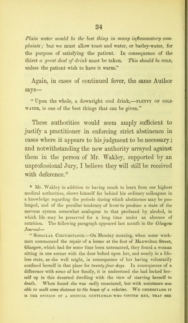 Plain water would be the best thing in many inflammatory com- plaints ; but we must allow toast and water, or barley-water, for the purpose of satisfying tbe patient. In consequence of the thirst a great deal of drink, must be taken. This should be cold, unless the patient wish to have it warm.” Again, in cases of continued fever, the same Author says— “ Upon the whole, a downright cool drink,—plenty of cold water, is one of the best things that can be given.” These authorities would seem amply sufficient to justify a practitioner in enforcing strict abstinence in cases where it appears to his judgment to be necessary; and notwithstanding the new authority arrayed against them in the person of Air. Wakley, supported by an unprofessional Jury, I believe they will still be received with deference.4' * Mr. Wakley in addition to having much to learn from our highest medical authorities, shows himself far behind his ordinary colleagues in a knowledge regarding the periods during which abstinence may be pro- longed, and of the peculiar tendency of fever to produce a state of the nervous system somewhat analogous to that produced by alcohol, in which life may be preserved for a long time under an absence of nutrition. The following paragraph appeared last month in the Glasgow Journal— “ Singular Circumstance.—On Monday morning, when some work- men commenced the repair of a house at the foot of Maxwelton Street, Glasgow, which had for some time been untenanted, they found a woman sitting in one corner with the door bolted upon her, and nearly in a life- less state, as she well might, in consequence of her having voluntarily confined herself in that place for twenty-four days. Jn consequence of a difference with some of her family, it is understood she had locked her- self up in this deserted dwelling with the view of starving herself to death. When found she was sadly emaciated, but with assistance was able to walk some distance to the house of a relative. We understand it IS the opinion of a medical gentleman who visited her, that she