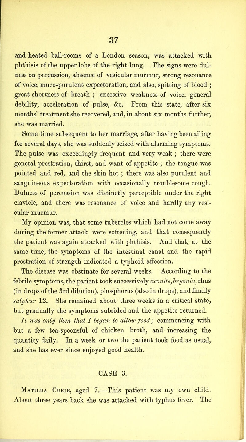 and heated ball-rooms of a London season, was attacked with phthisis of the upper lobe of the right lung. The signs were dul- ness on percussion, absence of vesicular murmur, strong resonance of voice, muco-purulent expectoration, and also, spitting of blood ; great shortness of breath ; excessive weakness of voice, general debility, acceleration of pulse, &c. From this state, after six months’ treatment she recovered, and, in about six months further, she was married. Some time subsequent to her marriage, after having been ailing for several days, she was suddenly seized with alarming symptoms. The pulse was exceedingly frequent and very weak ; there were general prostration, thirst, and want of appetite ; the tongue was pointed and red, and the skin hot; there was also purulent and sanguineous expectoration with occasionally troublesome cough. Dulness of percussion was distinctly perceptible under the right clavicle, and there was resonance of voice and hardly any vesi- cular murmur. My opinion was, that some tubercles which had not come away during the former attack were softening, and that consequently the patient was again attacked with phthisis. And that, at the same time, the symptoms of the intestinal canal and the rapid prostration of strength indicated a typhoid affection. The disease was obstinate for several weeks. According to the febrile symptoms, the patient took successively aconite, bryonia, rhus (in drops of the 3rd dilution), phosphorus (also in drops), and finally sulphur 12. She remained about three weeks in a critical state, but gradually the symptoms subsided and the appetite returned. It was only then that I began to allow food; commencing with but a few tea-spoonsful of chicken broth, and increasing the quantity daily. In a week or two the patient took food as usual, and she has ever since enjoyed good health. CASE 3. Matilda Curie, aged 7.—This patient was my own child. About three years back she was attacked with typhus fever. The