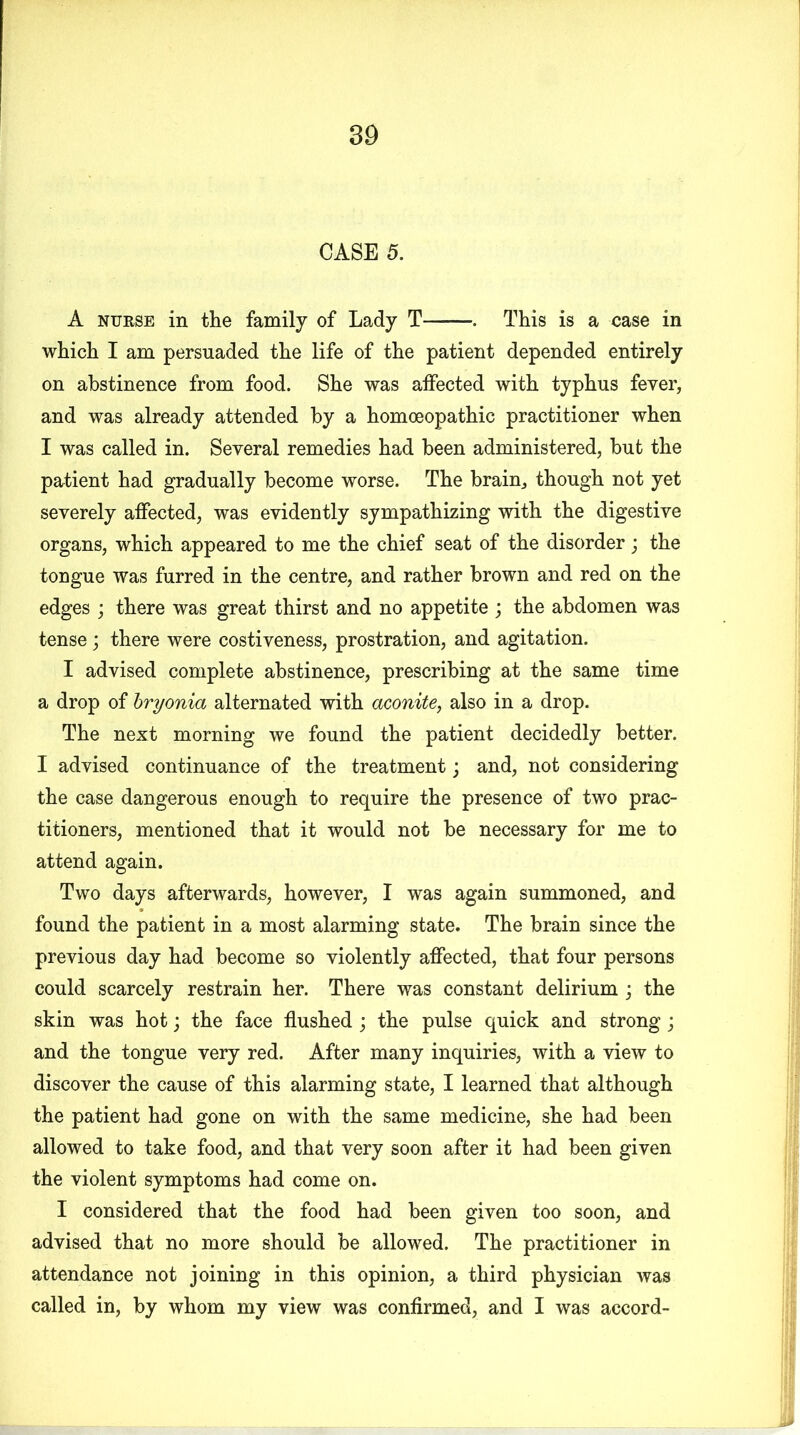 CASE 5. A nurse in the family of Lady T This is a case in which I am persuaded the life of the patient depended entirely on abstinence from food. She was affected with typhus fever, and was already attended by a homoeopathic practitioner when I was called in. Several remedies had been administered, but the patient had gradually become worse. The brain, though not yet severely affected, was evidently sympathizing with the digestive organs, which appeared to me the chief seat of the disorder; the tongue was furred in the centre, and rather brown and red on the edges ; there was great thirst and no appetite ; the abdomen was tense; there were costiveness, prostration, and agitation. I advised complete abstinence, prescribing at the same time a drop of bryonia alternated with aconite, also in a drop. The next morning we found the patient decidedly better. I advised continuance of the treatment; and, not considering the case dangerous enough to require the presence of two prac- titioners, mentioned that it would not be necessary for me to attend again. Two days afterwards, however, I was again summoned, and found the patient in a most alarming state. The brain since the previous day had become so violently affected, that four persons could scarcely restrain her. There was constant delirium ; the skin was hot \ the face flushed ; the pulse quick and strong; and the tongue very red. After many inquiries, with a view to discover the cause of this alarming state, I learned that although the patient had gone on with the same medicine, she had been allowed to take food, and that very soon after it had been given the violent symptoms had come on. I considered that the food had been given too soon, and advised that no more should be allowed. The practitioner in attendance not joining in this opinion, a third physician was called in, by whom my view was confirmed, and I was accord-