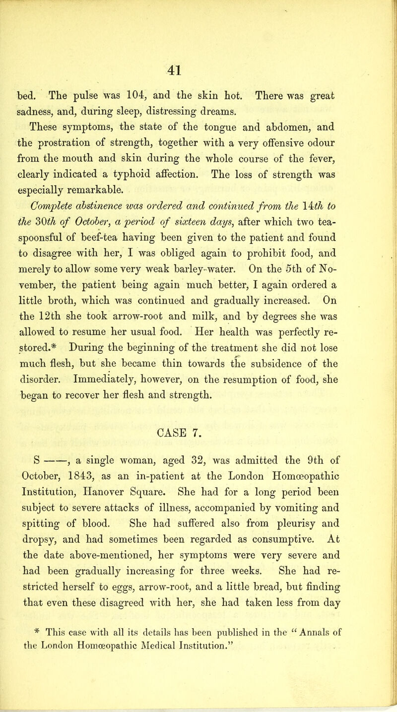 bed. The pulse was 104, and the skin hot. There was great sadness, and, during sleep, distressing dreams. These symptoms, the state of the tongue and abdomen, and the prostration of strength, together with a very offensive odour from the mouth and skin during the whole course of the fever, clearly indicated a typhoid affection. The loss of strength was especially remarkable. Complete abstinence was ordered and continued from the 14th to the 30ith of October, a period of sixteen days, after which two tea- spoonsful of beef-tea having been given to the patient and found to disagree with her, I was obliged again to prohibit food, and merely to allow some very weak barley-water. On the 5th of No- vember, the patient being again much better, I again ordered a little broth, which was continued and gradually increased. On the 12 th she took arrow-root and milk, and by degrees she was allowed to resume her usual food. Her health was perfectly re- stored.* During the beginning of the treatment she did not lose much flesh, but she became thin towards the subsidence of the disorder. Immediately, however, on the resumption of food, she began to recover her flesh and strength. CASE 7. S , a single woman, aged 32, was admitted the 9th of October, 1843, as an in-patient at the London Homoeopathic Institution, Hanover Square. She had for a long period been subject to severe attacks of illness, accompanied by vomiting and spitting of blood. She had suffered also from pleurisy and dropsy, and had sometimes been regarded as consumptive. At the date above-mentioned, her symptoms were very severe and had been gradually increasing for three weeks. She had re- stricted herself to eggs, arrow-root, and a little bread, but finding that even these disagreed with her, she had taken less from day * This case with all its details has been published in the “ Annals of the London Homoeopathic Medical Institution.”