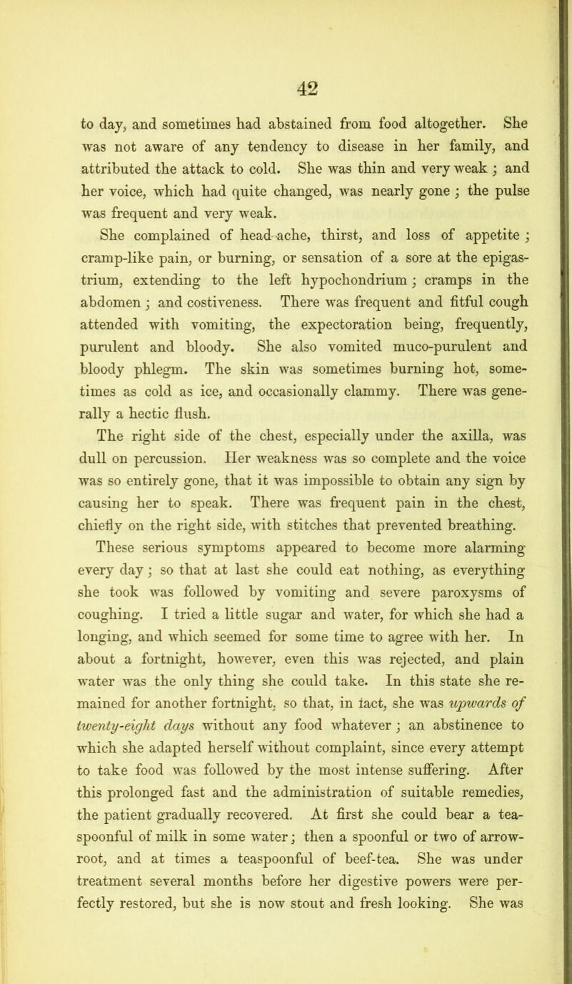 to day, and sometimes had abstained from food altogether. She was not aware of any tendency to disease in her family, and attributed the attack to cold. She was thin and very weak ; and her voice, which had quite changed, was nearly gone ; the pulse was frequent and very weak. She complained of head ache, thirst, and loss of appetite ; cramp-like pain, or burning, or sensation of a sore at the epigas- trium, extending to the left hypochondrium; cramps in the abdomen ; and costiveness. There was frequent and fitful cough attended with vomiting, the expectoration being, frequently, purulent and bloody. She also vomited muco-purulent and bloody phlegm. The skin was sometimes burning hot, some- times as cold as ice, and occasionally clammy. There was gene- rally a hectic flush. The right side of the chest, especially under the axilla, was dull on percussion. Her weakness was so complete and the voice was so entirely gone, that it was impossible to obtain any sign by causing her to speak. There was frequent pain in the chest, chiefly on the right side, with stitches that prevented breathing. These serious symptoms appeared to become more alarming every day; so that at last she could eat nothing, as everything she took was followed by vomiting and severe paroxysms of coughing. I tried a little sugar and water, for which she had a longing, and which seemed for some time to agree with her. In about a fortnight, however, even this was rejected, and plain water was the only thing she could take. In this state she re- mained for another fortnight, so that, in lact, she was upwards of twenty-eight days without any food whatever; an abstinence to which she adapted herself without complaint, since every attempt to take food was followed by the most intense suffering. After this prolonged fast and the administration of suitable remedies, the patient gradually recovered. At first she could bear a tea- spoonful of milk in some water; then a spoonful or two of arrow- root, and at times a teaspoonful of beef-tea. She was under treatment several months before her digestive powers were per- fectly restored, but she is now stout and fresh looking. She was