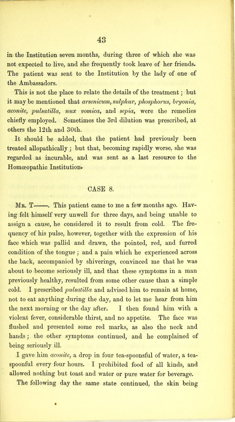 in the Institution seven months, during three of which she was not expected to live, and she frequently took leave of her friends. The patient was sent to the Institution by the lady of one of the Ambassadors. This is not the place to relate the details of the treatment; but it may be mentioned that arsenicum, sulphur, phosphorus, bryonia, aconite, pulsatilla, nux vomica, and sepia, were the remedies chiefly employed. Sometimes the 3rd dilution was prescribed, at others the 12th and 30th. It should be added, that the patient had previously been treated allopathically ; but that, becoming rapidly worse, she was regarded as incurable, and was sent as a last resource to the Homoeopathic Institution* CASE 8. Mr. T—■—. This patient came to me a few months ago. Hav- ing felt himself very unwell for three days, and being unable to assign a cause, he considered it to result from cold. The fre- quency of his pulse, however, together with the expression of his face which was pallid and drawn, the pointed, red, and furred condition of the tongue; and a pain which he experienced across the back, accompanied by shiverings, convinced me that he was about to become seriously ill, and that these symptoms in a man previously healthy, resulted from some other cause than a simple cold. I prescribed pulsatilla and advised him to remain at home, not to eat anything during the day, and to let me hear from him the next morning or the day after. I then found him with a violent fever, considerable thirst, and no appetite. The face was flushed and presented some red marks, as also the neck and hands; the other symptoms continued, and he complained of being seriously ill. I gave him aconite, a drop in four tea-spoonsful of water, a tea- spoonful every four hours. I prohibited food of all kinds, and allowed nothing but toast and water or pure water for beverage. The following day the same state continued, the skin being