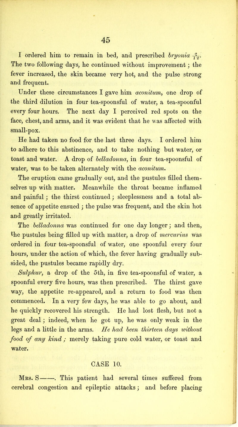 I ordered him to remain in bed, and prescribed bryonia T%. The two following days, he continued without improvement; the fever increased, the skin became very hot, and the pulse strong and frequent. Under these circumstances I gave him aconitum, one drop of the third dilution in four tea-spoonsful of water, a tea-spoonful every four hours. The next day I perceived red spots on the face, chest, and arms, and it was evident that he was affected with small-pox. He had taken no food for the last three days. I ordered him to adhere to this abstinence, and to take nothing but water, or toast and water. A drop of belladonna, in four tea-spoonsful of water, was to be taken alternately with the aconitum. The eruption came gradually out, and the pustules filled them- selves up with matter. Meanwhile the throat became inflamed and painful; the thirst continued; sleeplessness and a total ab- sence of appetite ensued ; the pulse was frequent, and the skin hot and greatly irritated. The belladonna was continued for one day longer; and then, the pustules being filled up with matter, a drop of mercurius was ordered in four tea-spoonsful of water, one spoonful every four hours, under the action of which, the fever having gradually sub- sided, the pustules became rapidly dry. Sulphur, a drop of the 5th, in five tea-spoonsful of water, a spoonful every five hours, was then prescribed. The thirst gave way, the appetite re-appeared, and a return to food was then commenced. In a very few days, he was able to go about, and he quickly recovered his strength. He had lost flesh, but not a great deal; indeed, wdien he got up, he was only weak in the legs and a little in the arms. He had been thirteen days without food of any kind ; merely taking pure cold water, or toast and water. CASE 10. Mrs. S . This patient had several times suffered from cerebral congestion and epileptic attacks; and before placing