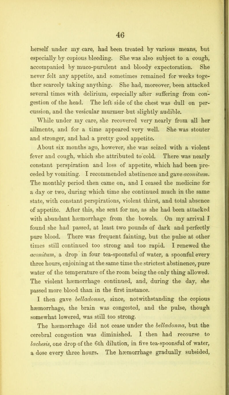 herself under my care, had been treated by various means, but especially by copious bleeding. She was also subject to a cough, accompanied by muco-purulent and bloody expectoration. She never felt any appetite, and sometimes remained for weeks toge- ther scarcely taking anything. She had, moreover, been attacked several times with delirium, especially after suffering from con- gestion of the head. The left side of the chest was dull on per- cussion, and the vesicular murmur but slightly audible. While under my care, she recovered very nearly from all her ailments, and for a time appeared very well. She was stouter and stronger, and had a pretty good appetite. About six months ago, however, she was seized with a violent fever and cough, which she attributed to'cold. There was nearly constant perspiration and loss of appetite, which had been pre- ceded by vomiting. I recommended abstinence and gave aconitum. The monthly period then came on, and I ceased the medicine for a day or two, during which time she continued much in the same state, with constant perspirations, violent thirst, and total absence of appetite. After this, she sent for me, as she had been attacked with abundant haemorrhage from the bowels. On my arrival I found she had passed, at least two pounds of dark and perfectly pure blood. There was frequent fainting, but the pulse at other times still continued too strong and too rapid. I renewed the aconitum, a drop in four tea-spoonsful of water, a spoonful every three hours, enjoining at the same time the strictest abstinence, pure water of the temperature of the room being the only thing allowed. The violent haemorrhage continued, and, during the day, she passed more blood than in the first instance. I then gave belladonna, since, notwithstanding the copious haemorrhage, the brain was congested, and the pulse, though somewhat lowered, was still too strong. The haemorrhage did not cease under the belladonna,, but the cerebral congestion was diminished. I then had recourse to lachesis, one drop of the 6th dilution, in five tea-spoonsful of water, a dose every three hours. The haemorrhage gradually subsided,