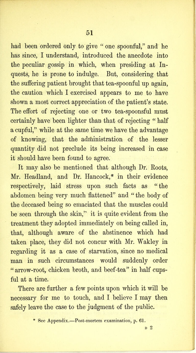 had been ordered only to give “ one spoonful/’ and he has since, I understand, introduced the anecdote into the peculiar gossip in which, when presiding at In- quests, he is prone to indulge. But, considering that the suffering patient brought that tea-spoonful up again, the caution which I exercised appears to me to have shown a most correct appreciation of the patient’s state. The effort of rejecting one or two tea-spoonsful must certainly have been lighter than that of rejecting “ half a cupful,” while at the same time we have the advantage of knowing, that the administration of the lesser quantity did not preclude its being increased in case it should have been found to agree. It may also be mentioned that although Dr. Roots, Mr. Headland, and Dr. Hancock,* in their evidence respectively, laid stress upon such facts as “the abdomen being very much flattened” and “ the body of the deceased being so emaciated that the muscles could be seen through the skin,” it is quite evident from the treatment they adopted immediately on being called in, that, although aware of the abstinence which had taken place, they did not concur with Mr. Wakley in regarding it as a case of starvation, since no medical man in such circumstances would suddenly order “ arrow-root, chicken broth, and beef-tea” in half cups- ful at a time. There are further a few points upon which it will be necessary for me to touch, and I believe I may then safely leave the case to the judgment of the public. * See Appendix.—Post-mortem examination, p. 61. d 2