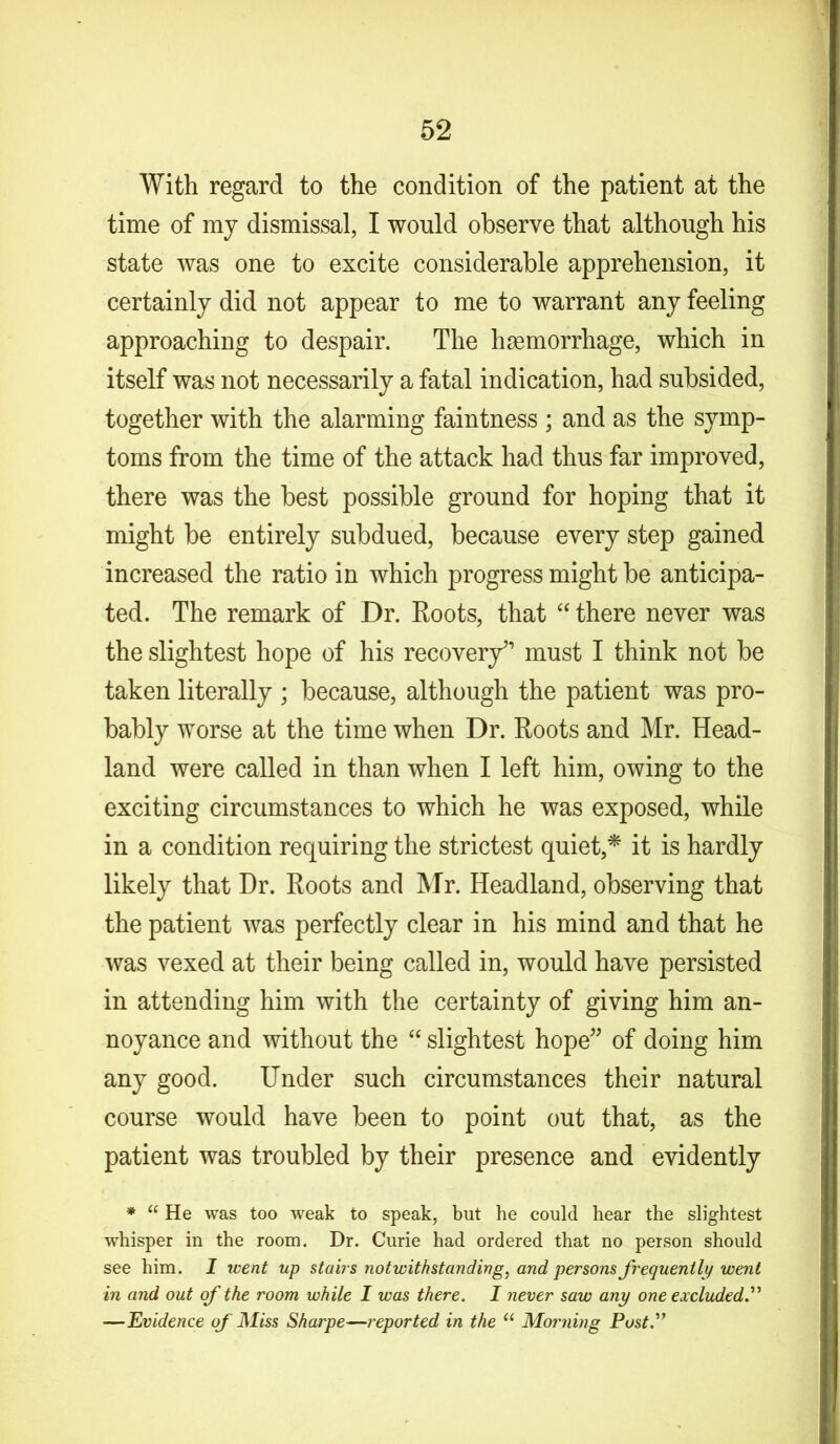 With regard to the condition of the patient at the time of mj dismissal, I would observe that although his state was one to excite considerable apprehension, it certainly did not appear to me to warrant any feeling approaching to despair. The haemorrhage, which in itself was not necessarily a fatal indication, had subsided, together with the alarming faintness ; and as the symp- toms from the time of the attack had thus far improved, there was the best possible ground for hoping that it might be entirely subdued, because every step gained increased the ratio in which progress might be anticipa- ted. The remark of Dr. Roots, that “ there never was the slightest hope of his recovery” must I think not be taken literally ; because, although the patient was pro- bably worse at the time when Dr. Roots and Mr. Head- land were called in than when I left him, owing to the exciting circumstances to which he was exposed, while in a condition requiring the strictest quiet,* it is hardly likely that Dr. Roots and Mr. Headland, observing that the patient was perfectly clear in his mind and that he was vexed at their being called in, would have persisted in attending him with the certainty of giving him an- noyance and without the “ slightest hope” of doing him any good. Under such circumstances their natural course would have been to point out that, as the patient was troubled by their presence and evidently * “ He was too weak to speak, but he could hear the slightest whisper in the room. Dr. Curie had ordered that no person should see him. I went up stairs notwithstanding, and persons frequently went in and out of the room while I was there. I never saw any one excluded.” —Evidence of Miss Sharpe—reported in the u Morning Post.”