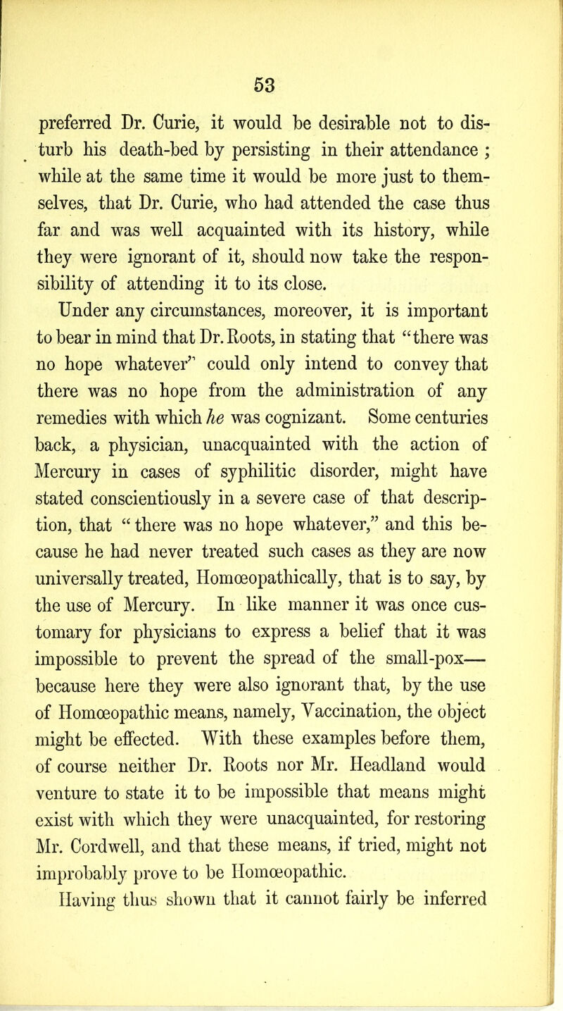 preferred Dr. Curie, it would be desirable not to dis- turb his death-bed by persisting in their attendance ; while at the same time it would be more just to them- selves, that Dr. Curie, who had attended the case thus far and was well acquainted with its history, while they were ignorant of it, should now take the respon- sibility of attending it to its close. Under any circumstances, moreover, it is important to bear in mind that Dr. Roots, in stating that “there was no hope whatever’1 could only intend to convey that there was no hope from the administration of any remedies with which he was cognizant. Some centuries back, a physician, unacquainted with the action of Mercury in cases of syphilitic disorder, might have stated conscientiously in a severe case of that descrip- tion, that “ there was no hope whatever,” and this be- cause he had never treated such cases as they are now universally treated, Homoeopathically, that is to say, by the use of Mercury. In like manner it was once cus- tomary for physicians to express a belief that it was impossible to prevent the spread of the small-pox— because here they were also ignorant that, by the use of Homoeopathic means, namely, Vaccination, the object might be effected. With these examples before them, of course neither Dr. Roots nor Mr. Headland would venture to state it to be impossible that means might exist with which they were unacquainted, for restoring Mr. Cordwell, and that these means, if tried, might not improbably prove to be Homoeopathic. Having thus shown that it cannot fairly be inferred