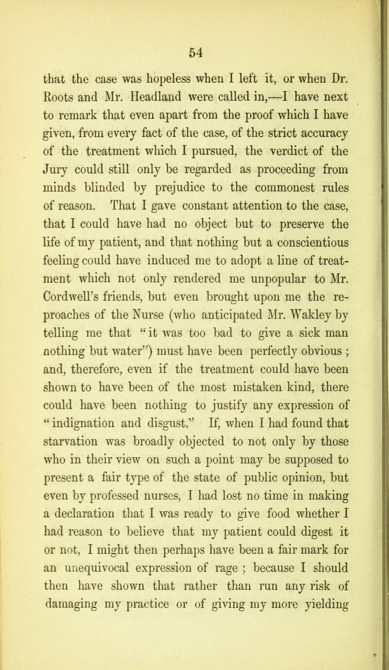 that the case was hopeless when I left it, or when Dr. Roots and Mr. Headland were called in,—I have next to remark that even apart from the proof which I have given, from every fact of the case, of the strict accuracy of the treatment which I pursued, the verdict of the Jury could still only be regarded as proceeding from minds blinded by prejudice to the commonest rules of reason. That I gave constant attention to the case, that I could have had no object but to preserve the life of my patient, and that nothing but a conscientious feeling could have induced me to adopt a line of treat- ment which not only rendered me unpopular to Mr. Cordwell’s friends, but even brought upon me the re- proaches of the Nurse (who anticipated Mr. Wakley by telling me that “ it was too bad to give a sick man nothing but water”) must have been perfectly obvious ; and, therefore, even if the treatment could have been shown to have been of the most mistaken kind, there could have been nothing to justify any expression of “ indignation and disgust.1' If, when I had found that starvation was broadly objected to not only by those who in their view on such a point may be supposed to present a fair type of the state of public opinion, but even by professed nurses, I had lost no time in making a declaration that I was ready to give food whether I had reason to believe that my patient could digest it or not, I might then perhaps have been a fair mark for an unequivocal expression of rage ; because I should then have shown that rather than run any risk of damaging my practice or of giving my more yielding