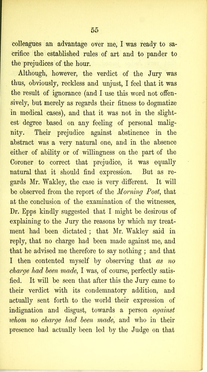 colleagues an advantage over me, I was ready to sa- crifice the established rules of art and to pander to the prejudices of the hour. Although, however, the verdict of the Jury was thus, obviously, reckless and unjust, I feel that it was the result of ignorance (and I use this word not offen- sively, but merely as regards their fitness to dogmatize in medical cases), and that it was not in the slight- est degree based on any feeling of personal malig- nity. Their prejudice against abstinence in the abstract was a very natural one* and in the absence either of ability or of willingness on the part of the Coroner to correct that prejudice, it was equally natural that it should find expression. But as re- gards Mr. Wakley, the case is very different. It will be observed from the report of the Morning Post, that at the conclusion of the examination of the witnesses, Dr. Epps kindly suggested that I might be desirous of explaining to the Jury the reasons by which my treat- ment had been dictated ; that Mr. Wakley said in reply, that no charge had been made against me, and that he advised me therefore to say nothing ; and that I then contented myself by observing that as no charge had been made, I was, of course, perfectly satis- fied. It will be seen that after this the Jury came to their verdict with its condemnatory addition, and actually sent forth to the world their expression of indignation and disgust, towards a person against whom no charge had been made, and who in their presence had actually been led by the Judge on that