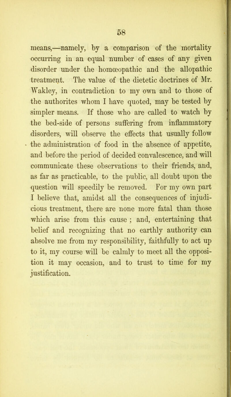 means,—namely, by a comparison of the mortality occurring in an equal number of cases of any given disorder under the homoeopathic and the allopathic treatment. The value of the dietetic doctrines of Mr. Wakley, in contradiction to my own and to those of the authorites whom I have quoted, may be tested by simpler means. If those who are called to watch by the bed-side of persons suffering from inflammatory disorders, will observe the effects that usually follow the administration of food in the absence of appetite, and before the period of decided convalescence, and will communicate these observations to their friends, and, as far as practicable, to the public, all doubt upon the question will speedily be removed. For my own part I believe that, amidst all the consequences of injudi- cious treatment, there are none more fatal than those which arise from this cause ; and, entertaining that belief and recognizing that no earthly authority can absolve me from my responsibility, faithfully to act up to it, my course will be calmly to meet all the opposi- tion it may occasion, and to trust to time for my justification.