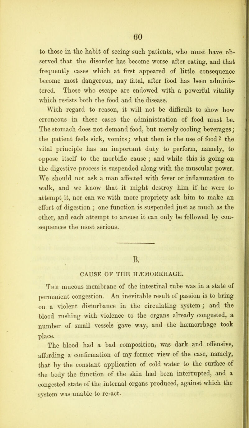 to those in the habit of seeing such patients, who must have ob- served that the disorder has become worse after eating, and that frequently cases which at first appeared of little consequence become most dangerous, nay fatal, after food has been adminis- tered. Those who escape are endowed with a powerful vitality which resists both the food and the disease. With regard to reason, it will not be difficult to show how erroneous in these cases the administration of food must be. The stomach does not demand food, but merely cooling beverages; the patient feels sick, vomits; what then is the use of food ? the vital principle has an important duty to perform, namely, to oppose itself to the morbific cause ; and while this is going on the digestive process is suspended along with the muscular power. We should not ask a man affected with fever or inflammation to walk, and we know that it might destroy him if he were to attempt it, nor can we with more propriety ask him to make an effort of digestion ; one function is suspended just as much as the other, and each attempt to arouse it can only be followed by con- sequences the most serious. B. CAUSE OF THE HAEMORRHAGE. The mucous membrane of the intestinal tube was in a state of permanent congestion. An inevitable result of passion is to bring on a violent disturbance in the circulating system; and the blood rushing with violence to the organs already congested, a number of small vessels gave way, and the haemorrhage took place. The blood had a bad composition, was dark and offensive, affording a confirmation of my former view of the case, namely, that by the constant application of cold water to the surface of the body the function of the skin had been interrupted, and a congested state of the internal organs produced, against which the system was unable to re-act.