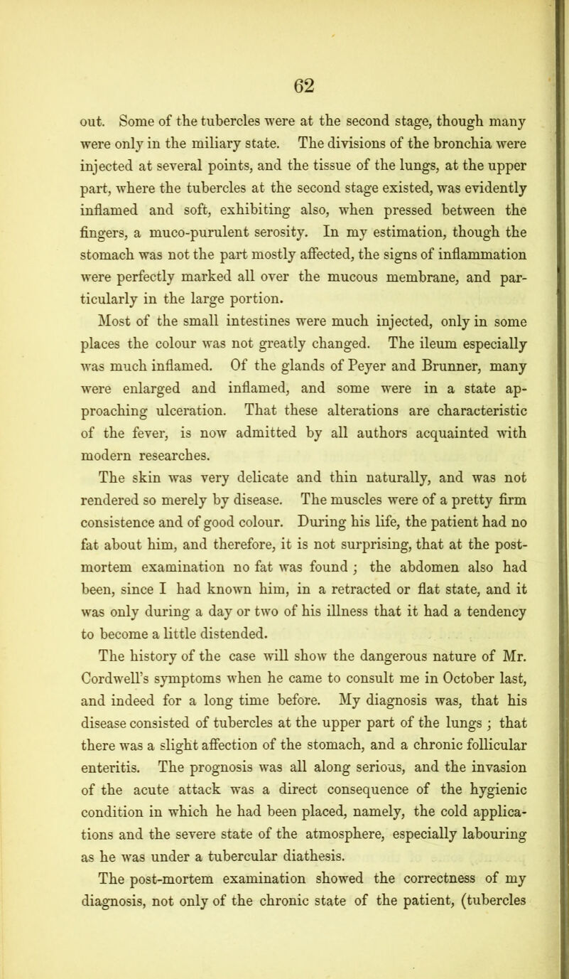 out. Some of the tubercles were at the second stage, though many were only in the miliary state. The divisions of the bronchia were injected at several points, and the tissue of the lungs, at the upper part, where the tubercles at the second stage existed, was evidently inflamed and soft, exhibiting also, when pressed between the fingers, a muco-purulent serosity. In my estimation, though the stomach was not the part mostly affected, the signs of inflammation were perfectly marked all over the mucous membrane, and par- ticularly in the large portion. Most of the small intestines were much injected, only in some places the colour was not greatly changed. The ileum especially was much inflamed. Of the glands of Peyer and Brunner, many were enlarged and inflamed, and some were in a state ap- proaching ulceration. That these alterations are characteristic of the fever, is now admitted by all authors acquainted with modern researches. The skin was very delicate and thin naturally, and was not rendered so merely by disease. The muscles were of a pretty firm consistence and of good colour. During his life, the patient had no fat about him, and therefore, it is not surprising, that at the post- mortem examination no fat was found ; the abdomen also had been, since I had known him, in a retracted or flat state, and it was only during a day or two of his illness that it had a tendency to become a little distended. The history of the case will show the dangerous nature of Mr. CordwelTs symptoms when he came to consult me in October last, and indeed for a long time before. My diagnosis was, that his disease consisted of tubercles at the upper part of the lungs ; that there was a slight affection of the stomach, and a chronic follicular enteritis. The prognosis was all along serious, and the invasion of the acute attack was a direct consequence of the hygienic condition in which he had been placed, namely, the cold applica- tions and the severe state of the atmosphere, especially labouring as he was under a tubercular diathesis. The post-mortem examination showed the correctness of my diagnosis, not only of the chronic state of the patient, (tubercles