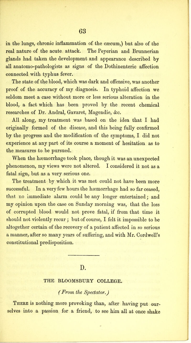 in the lungs, chronic inflammation of the caecum,) hut also of the real nature of the acute attack. The Peyerian and Brunnerian glands had taken the development and appearance described by all anatomo-pathologists as signs of the Dothinenteric affection connected with typhus fever. The state of the blood, which was dark and offensive, was another proof of the accuracy of my diagnosis. In typhoid affection we seldom meet a case without more or less serious alteration in the blood, a fact which has been proved by the recent chemical researches of Dr. Andral, Gavaret, Magendie, &c. All along, my treatment was based on the idea that I had originally formed of the disease, and this being fully confirmed by the progress and the modification of the symptoms, I did not experience at any part of its course a moment of hesitation as to the measures to be pursued. When the haemorrhage took place, though it was an unexpected phenomenon, my views were not altered. I considered it not as a fatal sign, but as a very serious one. The treatment by which it was met could not have been more successful. In a very few hours the haemorrhage had so far ceased, that no immediate alarm could be any longer entertained; and my opinion upon the case on Sunday morning was, that the loss of corrupted blood would not prove fatal, if from that time it should not violently recur; but of course, I felt it impossible to be altogether certain of the recovery of a patient affected in so serious a manner, after so many years of suffering, and with Mr. Cordwell’s constitutional predisposition. D. THE BLOOMSBURY COLLEGE. ( From the Spectator.) There is nothing more provoking than, after having put our- selves into a passion for a friend, to see him all at once shake