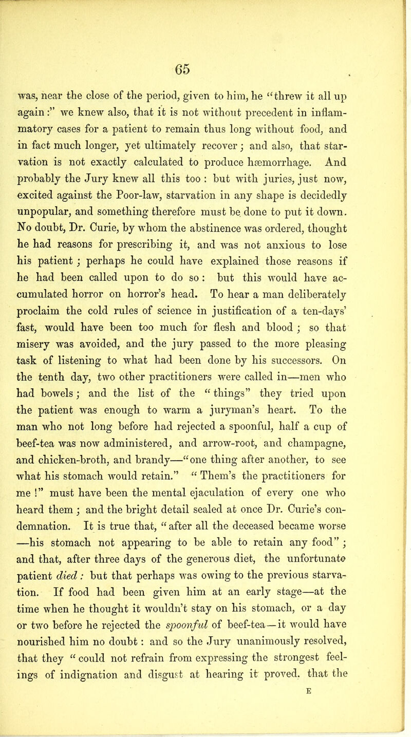 was, near the close of the period, given to him, he “threw it all up againwe knew also, that it is not without precedent in inflam- matory cases for a patient to remain thus long without food, and in fact much longer, yet ultimately recover; and also, that star- vation is not exactly calculated to produce haemorrhage. And probably the Jury knew all this too : hut with juries, just now, excited against the Poor-law, starvation in any shape is decidedly unpopular, and something therefore must be done to put it down. No doubt, Dr. Curie, by whom the abstinence was ordered, thought he had reasons for prescribing it, and was not anxious to lose his patient; perhaps he could have explained those reasons if he had been called upon to do so: hut this would have ac- cumulated horror on horror’s head. To hear a man deliberately proclaim the cold rules of science in justification of a ten-days’ fast, would have been too much for flesh and blood ; so that misery was avoided, and the jury passed to the more pleasing task of listening to what had been done by his successors. On the tenth day, two other practitioners were called in—men who had bowels; and the list of the “ things” they tried upon the patient was enough to warm a juryman’s heart. To the man who not long before had rejected a spoonful, half a cup of beef-tea was now administered, and arrow-root, and champagne, and chicken-broth, and brandy—“one thing after another, to see what his stomach would retain.” “ Them’s the practitioners for me !” must have been the mental ejaculation of every one who heard them ; and the bright detail sealed at once Dr. Curie’s con- demnation. It is true that, “ after all the deceased became worse —his stomach not appearing to be able to retain any food” ; and that, after three days of the generous diet, the unfortunate patient died: but that perhaps was owing to the previous starva- tion. If food had been given him at an early stage—at the time when he thought it wouldn’t stay on his stomach, or a day or two before he rejected the spoonful of beef-tea—it would have nourished him no doubt: and so the Jury unanimously resolved, that they “ could not refrain from expressing the strongest feel- ings of indignation and disgust at hearing it proved, that the E