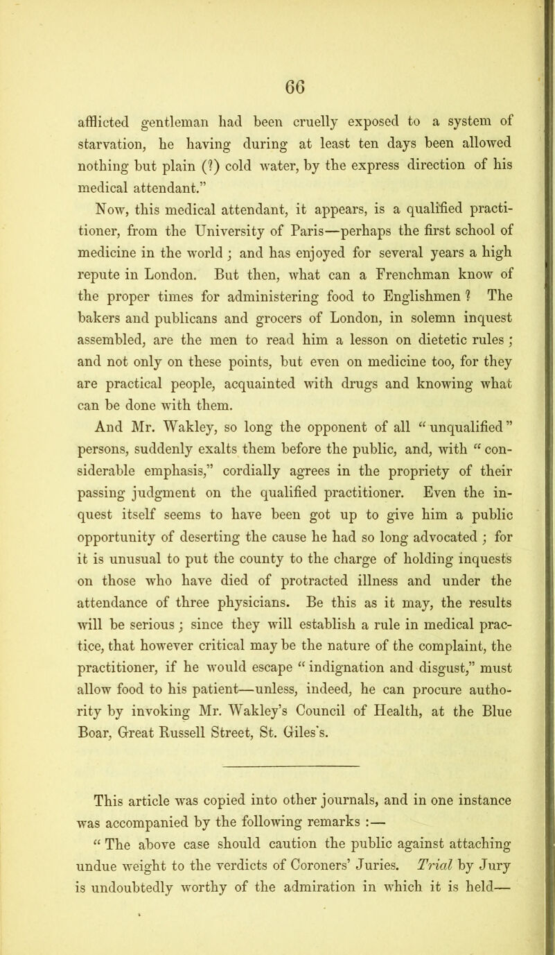 afflicted gentleman had been cruelly exposed to a system of starvation, he having during at least ten days been allowed nothing but plain (?) cold water, by the express direction of his medical attendant.” Now, this medical attendant, it appears, is a qualified practi- tioner, from the University of Paris—perhaps the first school of medicine in the world ; and has enjoyed for several years a high repute in London. But then, what can a Frenchman know of the proper times for administering food to Englishmen ? The bakers and publicans and grocers of London, in solemn inquest assembled, are the men to read him a lesson on dietetic rules; and not only on these points, but even on medicine too, for they are practical people, acquainted with drugs and knowing what can be done with them. And Mr. Wakley, so long the opponent of all “unqualified” persons, suddenly exalts them before the public, and, with “ con- siderable emphasis,” cordially agrees in the propriety of their passing judgment on the qualified practitioner. Even the in- quest itself seems to have been got up to give him a public opportunity of deserting the cause he had so long advocated ; for it is unusual to put the county to the charge of holding inquests on those who have died of protracted illness and under the attendance of three physicians. Be this as it may, the results will be serious : since they will establish a rule in medical prac- tice, that however critical may be the nature of the complaint, the practitioner, if he would escape “ indignation and disgust,” must allow food to his patient—unless, indeed, he can procure autho- rity by invoking Mr. Wakley’s Council of Health, at the Blue Boar, Great Russell Street, St. Giles's. This article wras copied into other journals, and in one instance was accompanied by the following remarks :— “ The above case should caution the public against attaching undue weight to the verdicts of Coroners’ Juries. Trial by Jury is undoubtedly worthy of the admiration in which it is held—