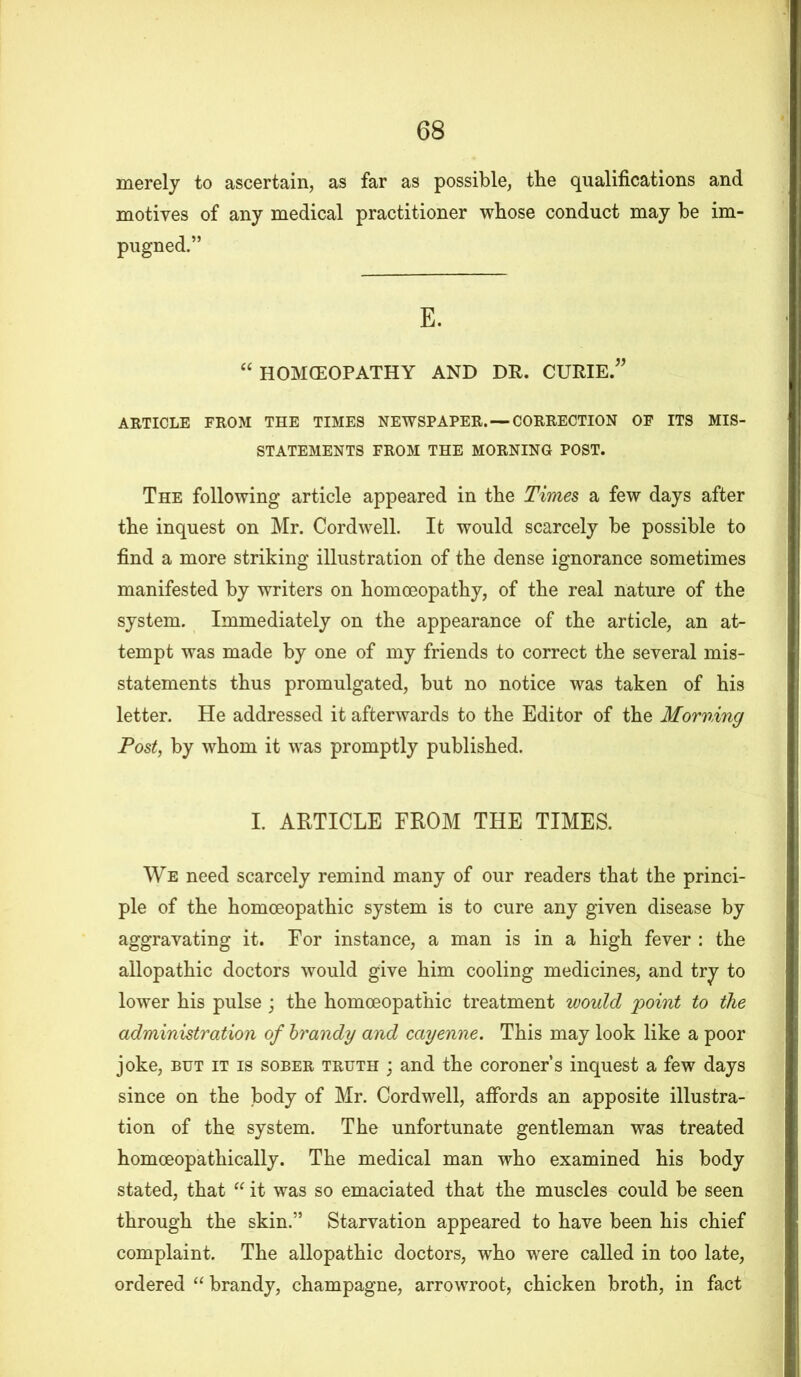 merely to ascertain, as far as possible, the qualifications and motives of any medical practitioner whose conduct may be im- pugned.” E. “ HOMCEOPATHY AND DR. CURIE.” ARTICLE FROM THE TIMES NEWSPAPER. —CORRECTION OF ITS MIS- STATEMENTS FROM THE MORNING POST. The following article appeared in the Times a few days after tbe inquest on Mr. Cord well. It would scarcely be possible to find a more striking illustration of tbe dense ignorance sometimes manifested by writers on homoeopathy, of the real nature of the system. Immediately on the appearance of the article, an at- tempt was made by one of my friends to correct the several mis- statements thus promulgated, but no notice was taken of his letter. He addressed it afterwards to the Editor of the Morning Post, by whom it was promptly published. I. ARTICLE FROM THE TIMES. We need scarcely remind many of our readers that the princi- ple of the homoeopathic system is to cure any given disease by aggravating it. For instance, a man is in a high fever : the allopathic doctors would give him cooling medicines, and try to lower his pulse ; the homoeopathic treatment would point to the administration of brandy and cayenne. This may look like a poor joke, but it is sober truth ; and the coroner’s inquest a few days since on the body of Mr. Cordwell, affords an apposite illustra- tion of the system. The unfortunate gentleman was treated homoeopathically. The medical man who examined his body stated, that “ it was so emaciated that the muscles could be seen through the skin.” Starvation appeared to have been his chief complaint. The allopathic doctors, who were called in too late, ordered “ brandy, champagne, arrowroot, chicken broth, in fact