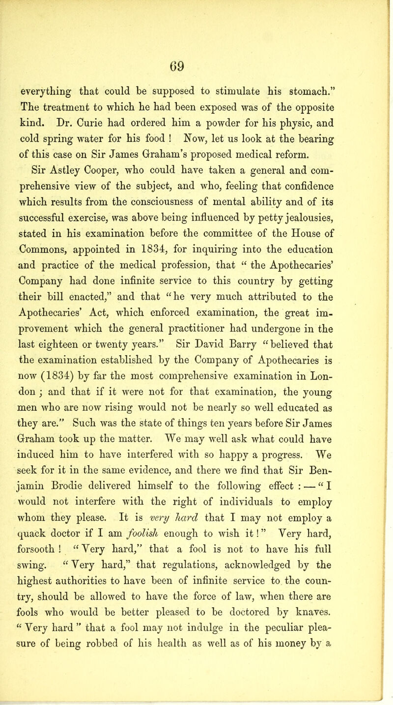 everything that could be supposed to stimulate his stomach.” The treatment to which he had been exposed was of the opposite kind. Dr. Curie had ordered him a powder for his physic, and cold spring water for his food ! Now, let us look at the bearing of this case on Sir James Graham’s proposed medical reform. Sir Astley Cooper, who could have taken a general and com- prehensive view of the subject, and who, feeling that confidence which results from the consciousness of mental ability and of its successful exercise, was above being influenced by petty jealousies, stated in his examination before the committee of the House of Commons, appointed in 1834, for inquiring into the education and practice of the medical profession, that “ the Apothecaries’ Company had done infinite service to this country by getting their bill enacted,” and that “he very much attributed to the Apothecaries’ Act, which enforced examination, the great im- provement which the general practitioner had undergone in the last eighteen or twenty years.” Sir David Barry “believed that the examination established by the Company of Apothecaries is now (1834) by far the most comprehensive examination in Lon- don ; and that if it were not for that examination, the young men who are now rising would not be nearly so well educated as they are.” Such was the state of things ten years before Sir James Graham took up the matter. We may well ask what could have induced him to have interfered with so happy a progress. We seek for it in the same evidence, and there we find that Sir Ben- jamin Brodie delivered himself to the following effect : — “I would not interfere with the right of individuals to employ whom they please. It is very hard that I may not employ a quack doctor if I am foolish enough to wish it!” Very hard, forsooth ! “ Very hard,” that a fool is not to have his full swing. “Very hard,” that regulations, acknowledged by the highest authorities to have been of infinite service to the coun- try, should be allowed to have the force of law, when there are fools who would be better pleased to be doctored by knaves. “Very hard” that a fool may not indulge in the peculiar plea- sure of being robbed of his health as well as of his money by a