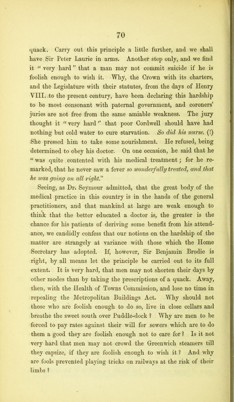 quack. Carry out this principle a little further, and we shall have Sir Peter Laurie in arms. Another step only, and we find it “ very hard ” that a man may not commit suicide if he is foolish enough to wish it. Why, the Crown with its charters, and the Legislature with their statutes, from the days of Henry VIII. to the present century, have been declaring this hardship to he most consonant with paternal government, and coroners’ juries are not free from the same amiable weakness. The jury thought it “ very hard ” that poor Cordwell should have had nothing hut cold water to cure starvation. So did his nurse. (!) She pressed him to take some nourishment. He refused, being determined to obey his doctor. On one occasion, he said that he “ was quite contented with his medical treatment; for he re- marked, that he never saw a fever so wonderfully treated, and that he was going on all right” Seeing, as Dr. Seymour admitted, that the great body of the medical practice in this country is in the hands of the general practitioners, and that mankind at large are weak enough to think that the better educated a doctor is, the greater is the chance for his patients of deriving some benefit from his attend- ance, we candidly confess that our notions on the hardship of the matter are strangely at variance with those which the Home Secretary has adopted. If, however, Sir Benjamin Brodie is right, by all means let the principle be carried out to its full extent. It is very hard, that men may not shorten their days by other modes than by taking the prescriptions of a quack. Away, then, with the Health of Towns Commission, and lose no time in repealing the Metropolitan Buildings Act. Why should not those who are foolish enough to do so, live in close cellars and breathe the sweet south over Puddle-dock ? Why are men to be forced to pay rates against their will for sewers which are to do them a good they are foolish enough not to care for ? Is it not very hard that men may not crowd the Greenwich steamers till they capsize, if they are foolish enough to wish it % And why are fools prevented playing tricks on railways at the risk of their limbs ?
