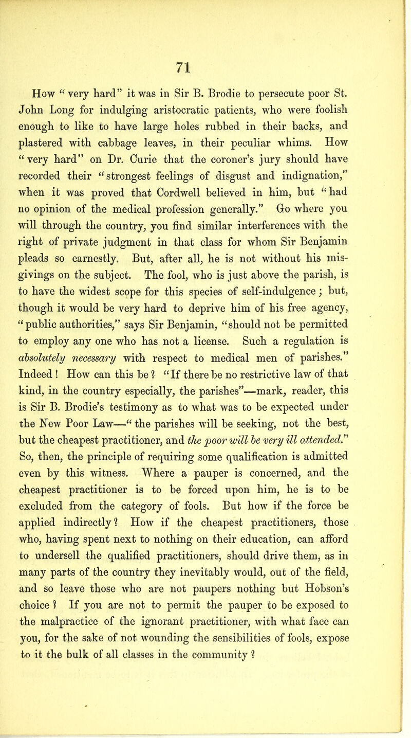 How “ very hard” it was in Sir B. Brodie to persecute poor St. John Long for indulging aristocratic patients, who were foolish enough to like to have large holes rubbed in their backs, and plastered with cabbage leaves, in their peculiar whims. How “very hard” on Dr. Curie that the coroner’s jury should have recorded their “strongest feelings of disgust and indignation,” when it was proved that Cordwell believed in him, but “had no opinion of the medical profession generally.” Go where you will through the country, you find similar interferences with the right of private judgment in that class for whom Sir Benjamin pleads so earnestly. But, after all, he is not without his mis- givings on the subject. The fool, who is just above the parish, is to have the widest scope for this species of self-indulgence; but, though it would be very hard to deprive him of his free agency, “public authorities,” says Sir Benjamin, “should not be permitted to employ any one who has not a license. Such a regulation is absolutely necessary with respect to medical men of parishes.” Indeed ! How can this be ? “If there be no restrictive law of that kind, in the country especially, the parishes”—mark, reader, this is Sir B. Brodie’s testimony as to what was to be expected under the New Poor Law—“ the parishes will be seeking, not the best, but the cheapest practitioner, and the 'poor will be very ill attended.” So, then, the principle of requiring some qualification is admitted even by this witness. Where a pauper is concerned, and the cheapest practitioner is to be forced upon him, he is to be excluded from the category of fools. But how if the force be applied indirectly? How if the cheapest practitioners, those who, having spent next to nothing on their education, can afford to undersell the qualified practitioners, should drive them, as in many parts of the country they inevitably would, out of the field, and so leave those who are not paupers nothing but Hobson’s choice ? If you are not to permit the pauper to be exposed to the malpractice of the ignorant practitioner, with what face can you, for the sake of not wounding the sensibilities of fools, expose to it the bulk of all classes in the community ?