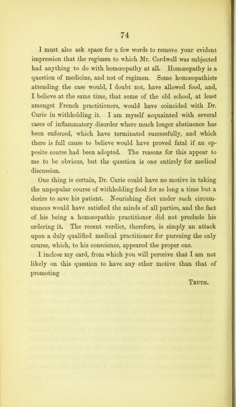 I must also ask space for a few words to remove your evident impression that the regimen to which Mr. Oordwell was subjected had anything to do with homoeopathy at all. Homoeopathy is a question of medicine, and not of regimen. Some homoeopathists attending the case would, I doubt not, have allowed food, and, I believe at the same time, that some of the old school, at least amongst French practitioners, would have coincided with Dr. Curie in withholding it. I am myself acquainted with several cases of inflammatory disorder where much longer abstinence has been enforced, which have terminated successfully, and which there is full cause to believe would have proved fatal if an op- posite course had been adopted. The reasons for this appear to me to be obvious, but the question is one entirely for medical discussion. One thing is certain, Dr. Curie could have no motive in taking the unpopular course of withholding food for so long a time but a desire to save his patient. Nourishing diet under such circum- stances would have satisfied the minds of all parties, and the fact of his being a homoeopathic practitioner did not preclude his ordering it. The recent verdict, therefore, is simply an attack upon a duly qualified medical practitioner for pursuing the only course, which, to his conscience, appeared the proper one. I inclose my card, from which you will perceive that I am not likely on this question to have any other motive than that of promoting Truth.