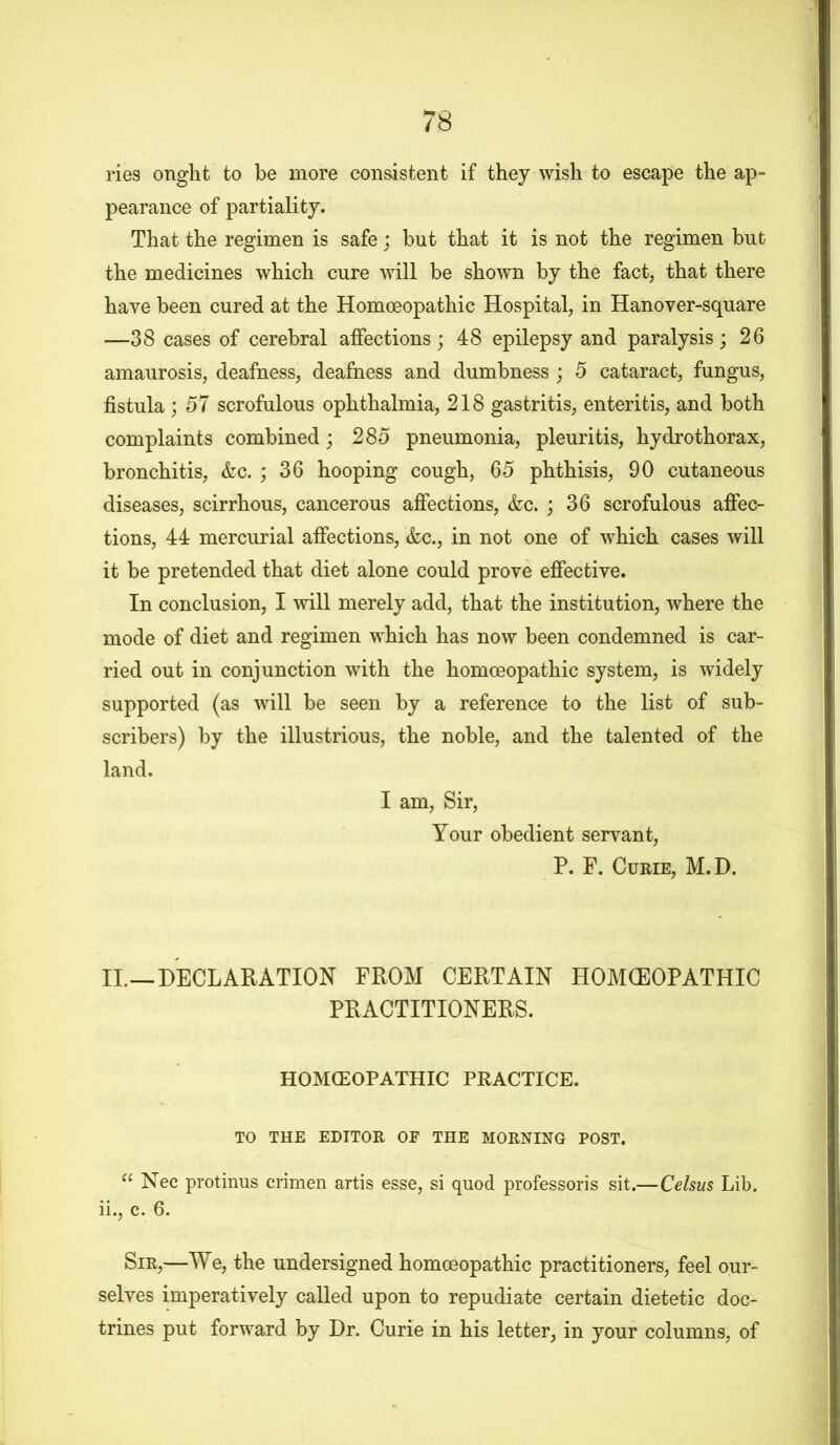 ries onght to be more consistent if they wish to escape the ap- pearance of partiality. That the regimen is safe; but that it is not the regimen but the medicines which cure will be shown by the fact, that there have been cured at the Homoeopathic Hospital, in Hanover-square —38 cases of cerebral affections; 48 epilepsy and paralysis; 26 amaurosis, deafness, deafness and dumbness; 5 cataract, fungus, fistula; 57 scrofulous ophthalmia, 218 gastritis, enteritis, and both complaints combined; 285 pneumonia, pleuritis, hydrothorax, bronchitis, &c. ; 36 hooping cough, 65 phthisis, 90 cutaneous diseases, scirrhous, cancerous affections, &c. ; 36 scrofulous affec- tions, 44 mercurial affections, &c., in not one of which cases will it be pretended that diet alone could prove effective. In conclusion, I will merely add, that the institution, where the mode of diet and regimen which has now been condemned is car- ried out in conjunction with the homoeopathic system, is widely supported (as will be seen by a reference to the list of sub- scribers) by the illustrious, the noble, and the talented of the land. I am, Sir, Your obedient servant, P. F. Curie, M.D. II.—DECLARATION FROM CERTAIN HOMCEOPATHIC PRACTITIONERS. HOMCEOPATHIC PRACTICE. TO THE EDITOR OF THE MORNING POST. “ Nec protinus crimen artis esse, si quod professoris sit.—Celsus Lib. ii., c. 6. Sir,—We, the undersigned homoeopathic practitioners, feel our- selves imperatively called upon to repudiate certain dietetic doc- trines put forward by Dr. Curie in his letter, in your columns, of