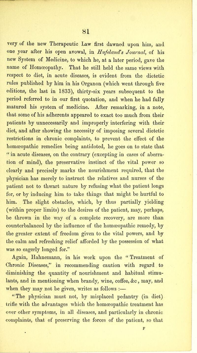 very of the new Therapeutic Law first dawned upon him, and one year after his open avowal, in Hufeland’s Journal, of his new System of Medicine, to which he, at a later period, gave the name of Homoeopathy. That he still held the same views with respect to diet, in acute diseases, is evident from the dietetic rules published by him in his Organon (which went through five editions, the last in 1833), thirty-six years subsequent to the period referred to in our first quotation, and when he had fully matured his system of medicine. After remarking, in a note, that some of his adherents appeared to exact too much from their patients by unnecessarily and improperly interfering with their diet, and after showing the necessity of imposing several dietetic restrictions in chronic complaints, to prevent the effect of the homoeopathic remedies being antidoted, he goes on to state that “ in acute diseases, on the contrary (excepting in cases of aberra- tion of mind), the preservative instinct of the vital power so clearly and precisely marks the nourishment required, that the physician has merely to instruct the relatives and nurses of the patient not to thwart nature by refusing what the patient longs for, or by inducing him to take things that might be hurtful to him. The slight obstacles, which, by thus partially yielding (within proper limits) to the desires of the patient, may, perhaps, be thrown in the way of a complete recovery, are more than counterbalanced by the influence of the homoeopathic remedy, by the greater extent of freedom given to the vital powers, and by the calm and refreshing relief afforded by the possession of what was so eagerly longed for.” Again, Hahnemann, in his work upon the “ Treatment of Chronic Diseases,” in recommending caution with regard to diminishing the quantity of nourishment and habitual stimu- lants, and in mentioning when brandy, wine, coffee, &c, may, and when they may not be given, writes as follows :— “The physician must not, by misplaced pedantry (in diet) trifle with the advantages which the homoeopathic treatment has over other symptoms, in all diseases, and particularly in chronic complaints, that of preserving the forces of the patient, so that F
