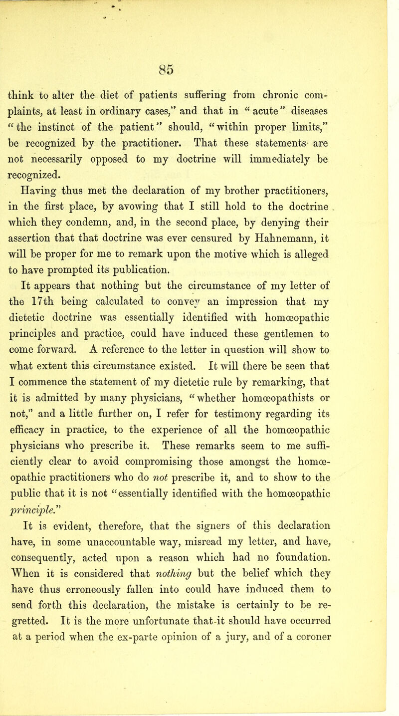 think to alter the diet of patients suffering from chronic com- plaints, at least in ordinary cases,” and that in “ acute ” diseases “the instinct of the patient” should, “within proper limits,” be recognized by the practitioner. That these statements are not necessarily opposed to my doctrine will immediately he recognized. Having thus met the declaration of my brother practitioners, in the first place, by avowing that I still hold to the doctrine which they condemn, and, in the second place, by denying their assertion that that doctrine was ever censured by Hahnemann, it will be proper for me to remark upon the motive which is alleged to have prompted its publication. It appears that nothing but the circumstance of my letter of the 17th being calculated to convey an impression that my dietetic doctrine was essentially identified with homoeopathic principles and practice, could have induced these gentlemen to come forward. A reference to the letter in question will show to what extent this circumstance existed. It will there be seen that I commence the statement of my dietetic rule by remarking, that it is admitted by many physicians, “ whether homoeopathists or not,” and a little further on, I refer for testimony regarding its efficacy in practice, to the experience of all the homoeopathic physicians who prescribe it. These remarks seem to me suffi- ciently clear to avoid compromising those amongst the homoe- opathic practitioners who do not prescribe it, and to show to the public that it is not “essentially identified with the homoeopathic principle” It is evident, therefore, that the signers of this declaration have, in some unaccountable way, misread my letter, and have, consequently, acted upon a reason which had no foundation. When it is considered that nothing but the belief which they have thus erroneously fallen into could have induced them to send forth this declaration, the mistake is certainly to be re- gretted. It is the more unfortunate that-it should have occurred at a period when the ex-parte opinion of a jury, and of a coroner