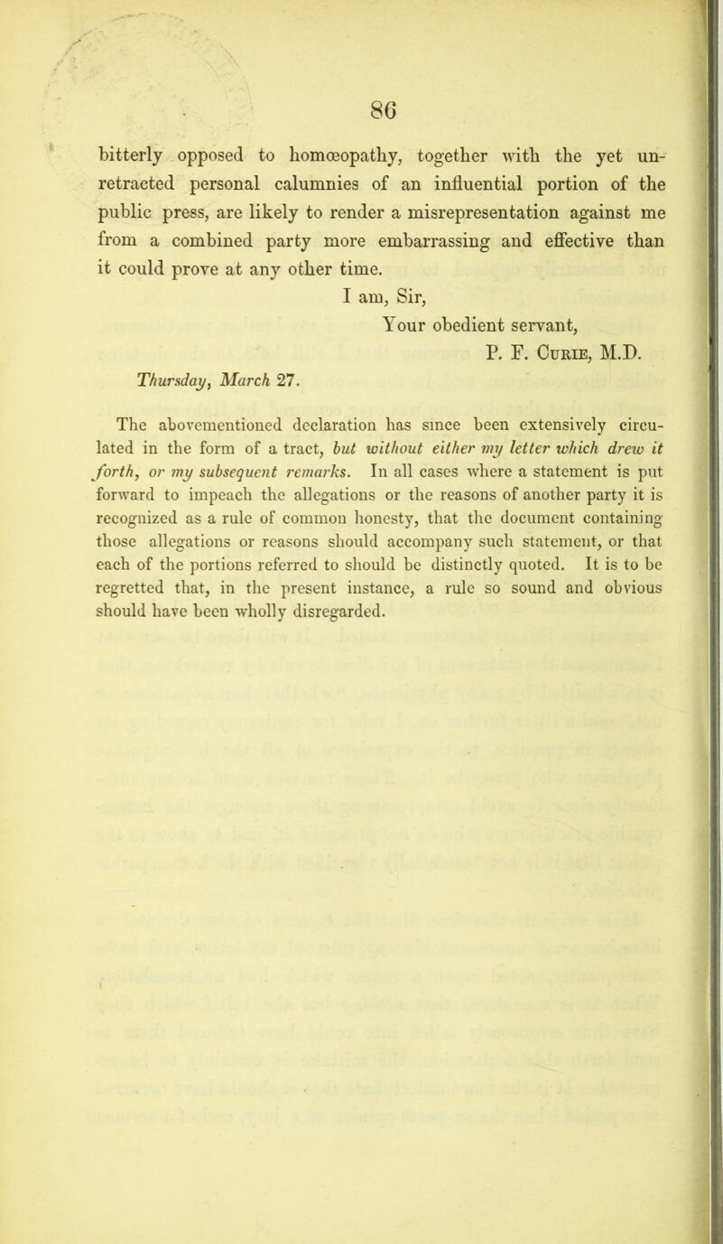 bitterly opposed to homoeopathy, together with the yet un- retracted personal calumnies of an influential portion of the public press, are likely to render a misrepresentation against me from a combined party more embarrassing and effective than it could prove at any other time. I am, Sir, Your obedient servant, P. F. Curie, M.D. Thursday, March 27. The aforementioned declaration has since been extensively circu- lated in the form of a tract, hut without either my letter which drew it forth, or my subsequent remarks. In all cases where a statement is put forward to impeach the allegations or the reasons of another party it is recognized as a rule of common honesty, that the document containing those allegations or reasons should accompany such statement, or that each of the portions referred to should be distinctly quoted. It is to be regretted that, in the present instance, a rule so sound and obvious should have been wholly disregarded.