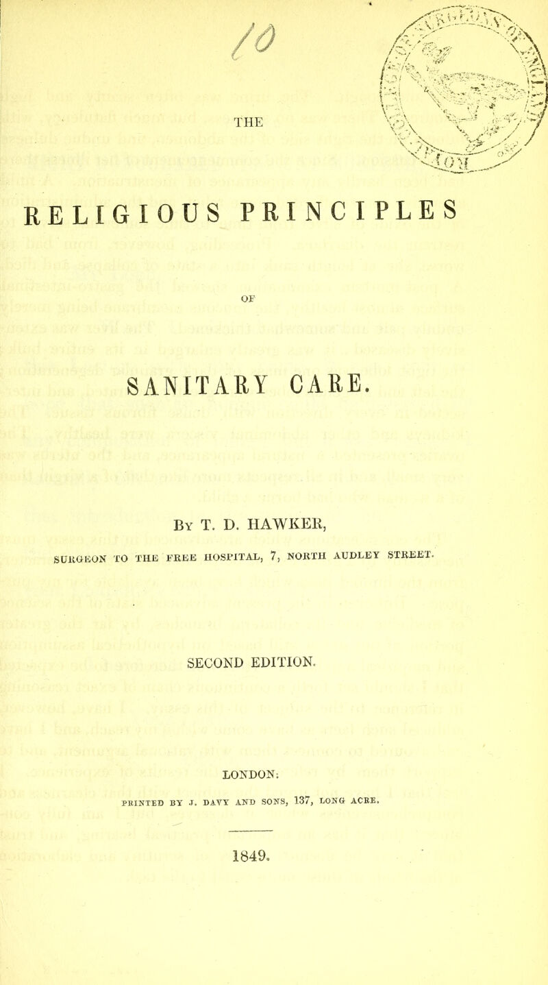 RELIGIOUS PRINCIPLES SANITARY CARE. By T. D. HAWKER, SURGEON TO THE FREE HOSPITAL, 7, NORTH AUDLEY STREET. SECOND EDITION. LONDON; PRINTED BY J. DAVY AND SONS, 137, LONG ACRE. 1849. /v