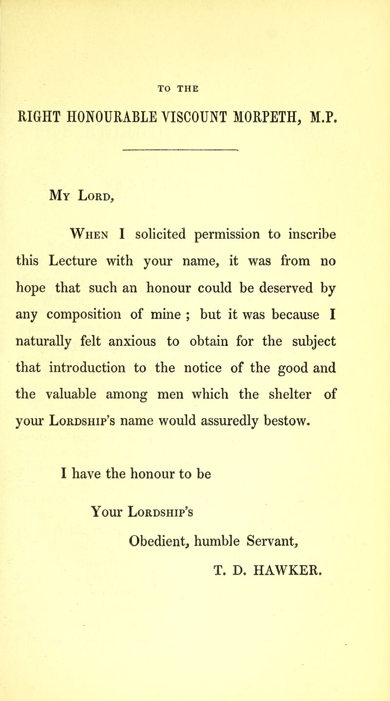 TO THE RIGHT HONOURABLE VISCOUNT MORPETH, M.P. My Lord* When I solicited permission to inscribe this Lecture with your name, it was from no hope that such an honour could be deserved by any composition of mine ; but it was because I naturally felt anxious to obtain for the subject that introduction to the notice of the good and the valuable among men which the shelter of your Lordship’s name would assuredly bestow. I have the honour to be Your Lordship’s Obedient, humble Servant, T. B, HAWKER.