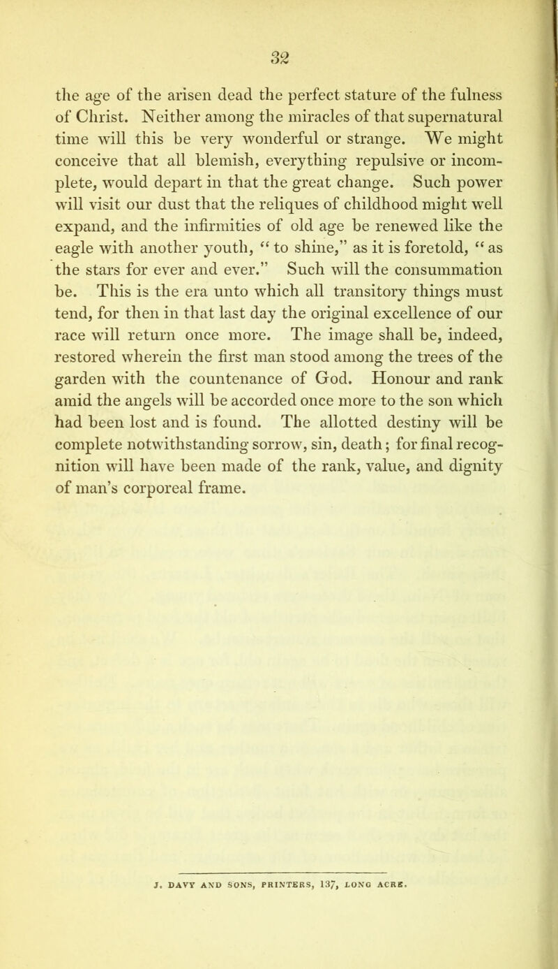 the age of the arisen dead the perfect stature of the fulness of Christ. Neither among the miracles of that supernatural time will this be very wonderful or strange. We might conceive that all blemish, everything repulsive or incom- plete, would depart in that the great change. Such power will visit our dust that the reliques of childhood might well expand, and the infirmities of old age be renewed like the eagle with another youth, “ to shine,” as it is foretold, “ as the stars for ever and ever.” Such will the consummation be. This is the era unto which all transitory things must tend, for then in that last day the original excellence of our race will return once more. The image shall be, indeed, restored wherein the first man stood among the trees of the garden with the countenance of God. Honour and rank amid the angels will be accorded once more to the son which had been lost and is found. The allotted destiny will be complete notwithstanding sorrow, sin, death; for final recog- nition will have been made of the rank, value, and dignity of man’s corporeal frame. J. DAVY AND SONS, PRINTERS, 137, DONG ACRE.