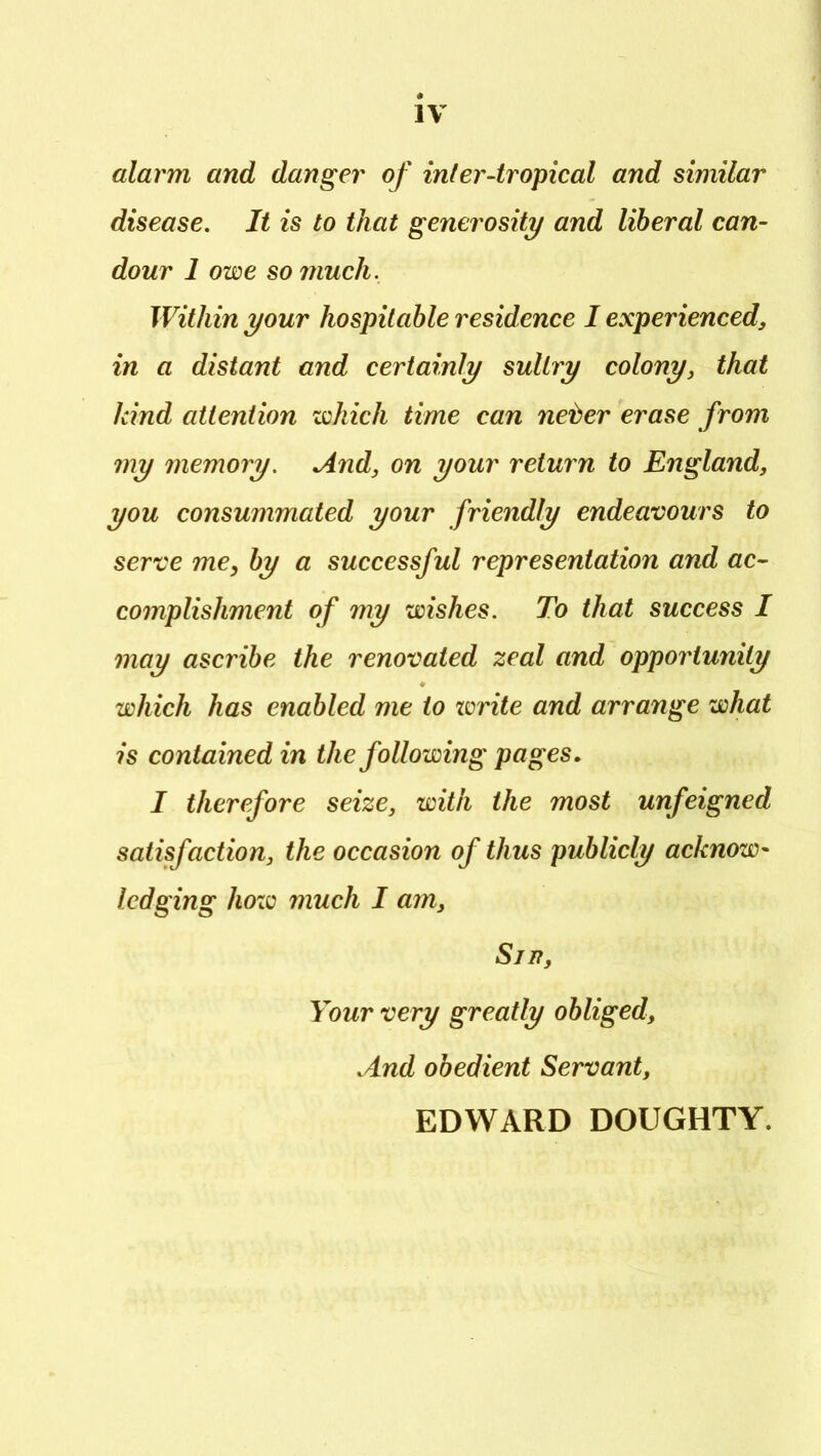 alarm and danger of inter-tropical and similar disease. It is to that generosity and liberal can- dour 1 owe so much. Within your hospitable residence I experienced, in a distant and certainly sultry colony, that kind attention which time can neter erase from my memory. And, on your return to England, you consummated your friendly endeavours to serve me, by a successful representation and ac- complishment of my wishes. To that success I may ascribe the renovated zeal and opportunity which has enabled me to zorite and arrange what is contained in the following pages, I therefore seize, with the most unfeigned satisfaction, the occasion of thus publicly acknow^ lodging hozc much I a?n. Sip, Your very greatly obliged. And obedient Servant, EDWARD DOUGHTY.