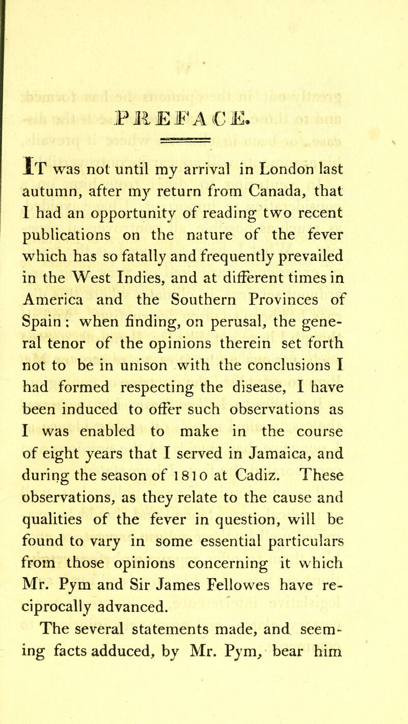 .FilEFACE. It was not until my arrival in London last autumn, after my return from Canada, that I had an opportunity of reading two recent publications on the nature of the fever which has so fatally and frequently prevailed in the West Indies, and at different times in America and the Southern Provinces of Spain : when finding, on perusal, the gene- ral tenor of the opinions therein set forth not to be in unison with the conclusions I had formed respecting the disease, I have been induced to offer such observations as I was enabled to make in the course of eight years that I served in Jamaica, and during the season of 1810 at Cadiz. These observations, as they relate to the cause and qualities of the fever in question, will be found to vary in some essential particulars from those opinions concerning it which Mr. Pym and Sir James Fellowes have re- ciprocally advanced. The several statements made, and seem- ing facts adduced, by Mr. Pym, bear him