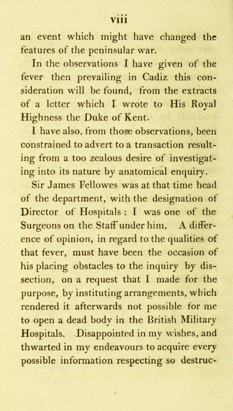 an event which might have changed the features of the peninsular war. In the observations I have given of the fever then prevailing in Cadiz this con- sideration will be found, from the extracts of a letter which I wrote to His Royal Highness the Duke of Kent. I have also, from those observations, been constrained to advert to a transaction result- ing from a too zealous desire of investigat- ing into its nature by anatomical enquiry. Sir James Fellowes was at that time head of the department, with the designation of Director of Hospitals : I was one of the Surgeons on the Staff under him. A differ- ence of opinion, in regard to the qualities of that fever, must have been the occasion of his placing obstacles to the inquiry by dis- section, on a request that I made for the purpose, by instituting arrangements, which rendered it afterwards not possible for me to open a dead body in the British Military Hospitals. .Disappointed in my wishes, and thwarted in my endeavours to acquire every possible information respecting so destruc-