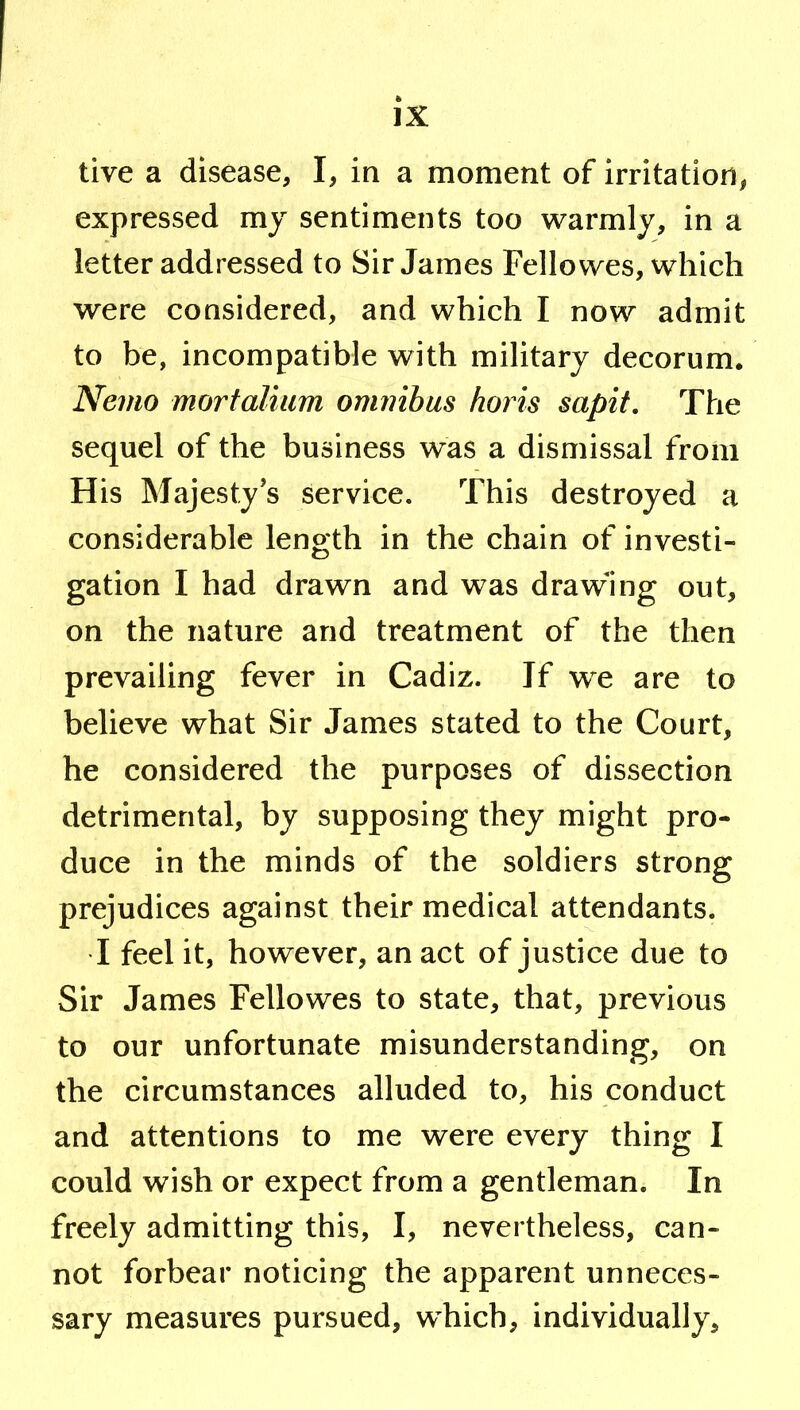 live a disease, I, in a moment of irritation, expressed my sentiments too warmly, in a letter addressed to Sir James Fellowes, which were considered, and which I now admit to be, incompatible with military decorum. Nemo mortalium ommhas horis sapit. The sequel of the business was a dismissal from His Majesty’s service. This destroyed a considerable length in the chain of investi- gation I had drawn and was drawing out, on the nature and treatment of the then prevailing fever in Cadiz. If we are to believe what Sir James stated to the Court, he considered the purposes of dissection detrimental, by supposing they might pro- duce in the minds of the soldiers strong prejudices against their medical attendants. I feel it, however, an act of justice due to Sir James Fellowes to state, that, previous to our unfortunate misunderstanding, on the circumstances alluded to, his conduct and attentions to me were every thing I could wish or expect from a gentleman. In freely admitting this, I, nevertheless, can- not forbear noticing the apparent unneces- sary measures pursued, which, individually.