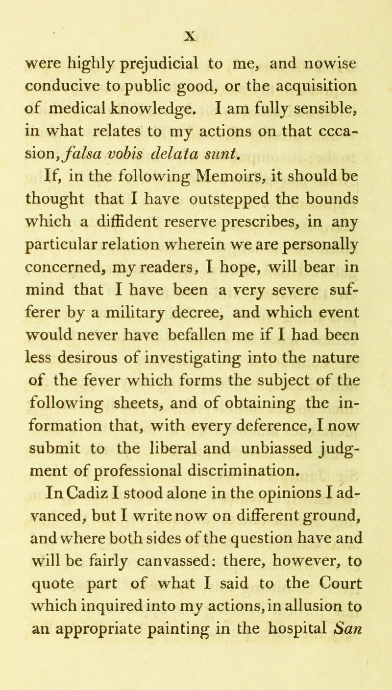 were highly prejudicial to me^ and nowise conducive to public good, or the acquisition of medical knowledge. I am fully sensible, in what relates to my actions on that occa- sion,vobis delata sunt. If, in the following Memoirs, it should be thought that I have outstepped the bounds which a diffident reserve prescribes, in any particular relation wherein we are personally concerned, my readers, I hope, will bear in mind that I have been a very severe suf- ferer by a military decree, and which event would never have befallen me if I had been less desirous of investigating into the nature of the fever which forms the subject of the following sheets, and of obtaining the in- formation that, with every deference, I now submit to the liberal and unbiassed judg- ment of professional discrimination. In Cadiz I stood alone in the opinions I ad- vanced, but I write now on different ground, and where both sides of the question have and will be fairly canvassed: there, however, to quote part of what I said to the Court which inquired into my actions, in allusion to an appropriate painting in the hospital San