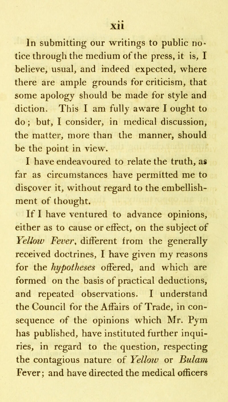 Xll in submitting our writings to public no- tice through the medium of the press, it is, I believe, usual, and indeed expected, where there are ample grounds for criticism, that some apology should be made for style and diction. This I am fully aware I ought to do; but, I consider, in medical discussion, the matter, more than the manner, should be the point in view. I have endeavoured to relate the truth, as far as circumstances have permitted me to discover it, without regard to the embellish- ment of thought. If I have ventured to advance opinions, either as to cause or effect, on the subject of Yellow Fever, different from the generally received doctrines, I have given my reasons for the hypotheses offered, and which are formed on the basis of practical deductions, and repeated observations. I understand the Council for the Affairs of Trade, in con- sequence of the opinions which Mr. Pym has published, have instituted further inqui- ries, in regard to the question, respecting the contagious nature of Yelloiu or Bulam Fever; and have directed the medical officers