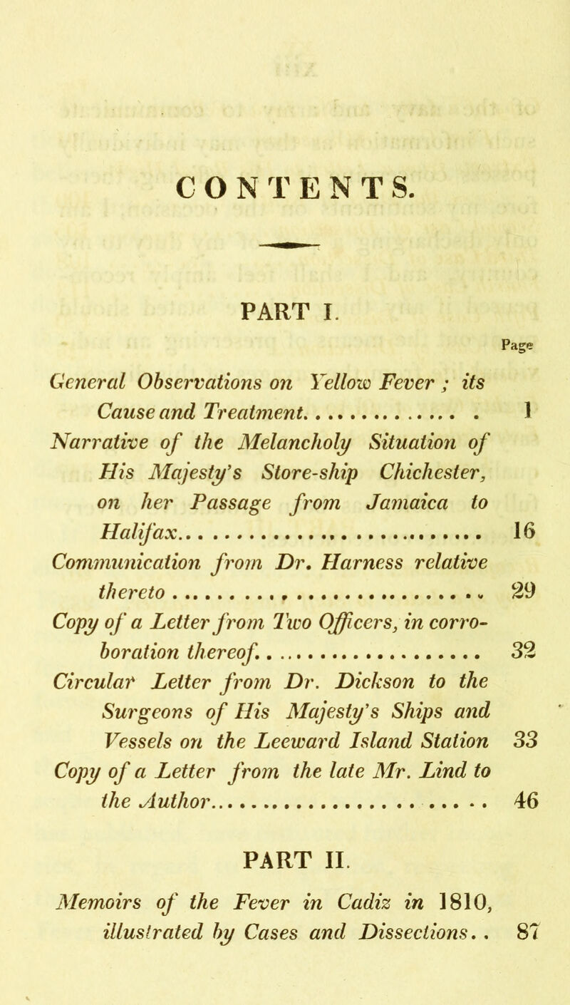 CONTENTS. PART I. Page General Observations on Yellow Fever ; its Cause and Treatment 1 Narrative of the Melancholy Situation of His Majesty's Store-ship Chichester, on her Passage from Jamaica to Halifax 16 Communication from Dr. Harness relative thereto 29 Copy of a Letter from Tico Officers, in corro- boration thereof 32 Circular Letter from Dr. Dickson to the Surgeons of His Majesty's Ships and Vessels on the Leeward Island Station 33 Copy of a Letter from the late Mr. Lind to the Author 46 PART II. Memoirs of the Fever in Cadiz in 1810, illuslrated by Cases and Dissections.. 87