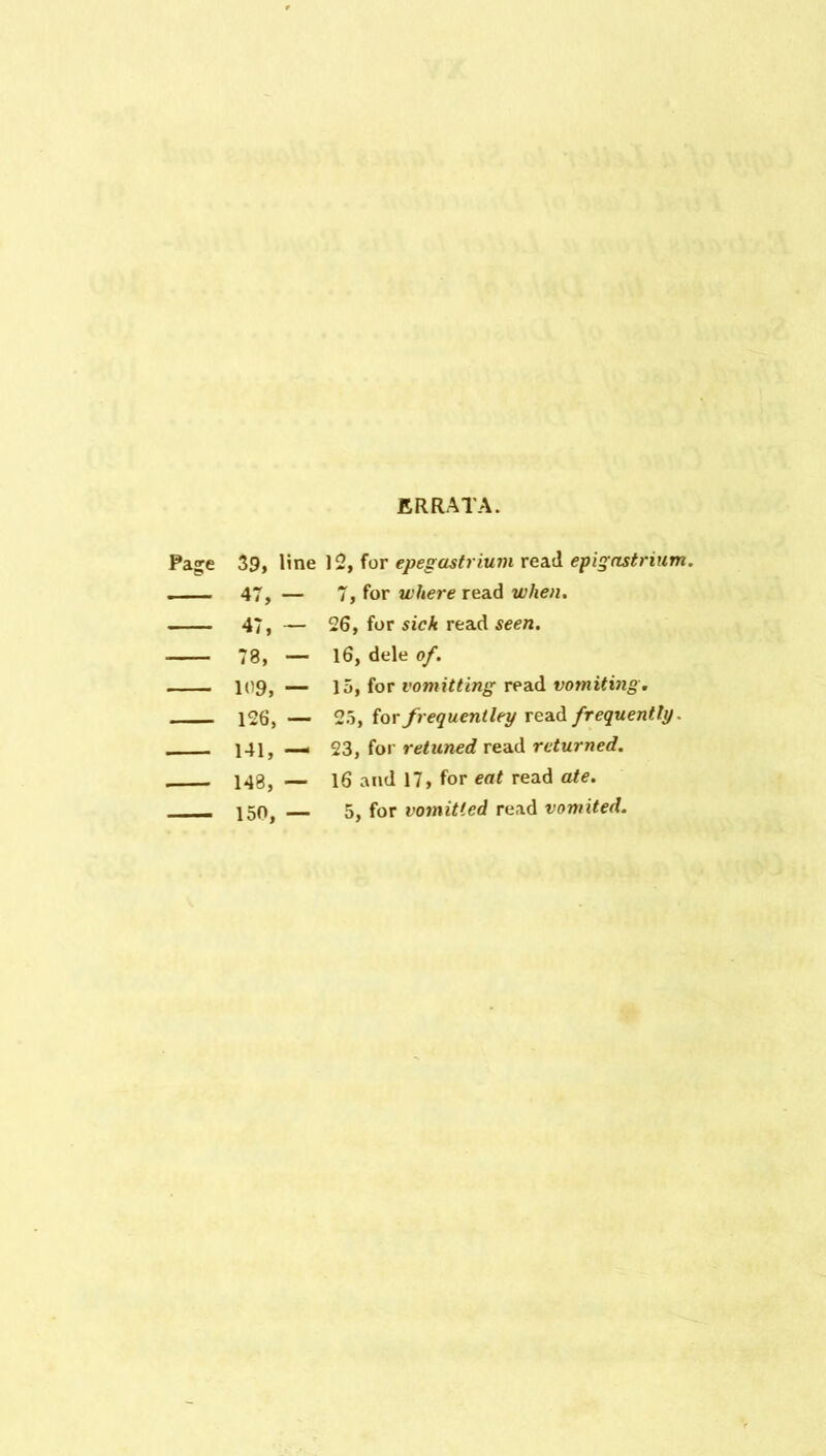 ERRATA. Pag;e 39, line 12, for epegastriuin read epigastrium, ... - 47, - 7, for where read when. — 47, - 26, for sick read seen. — 78, — 16, dele of. — 109, — 15, for vomitting read votniting. — 126, — 25, for frequeniley read frequently. 141, — 23, for retuned read returned. - 148, — 16 and 17, for eat read ate. . — 150, — 5, for vomitted read vomited.