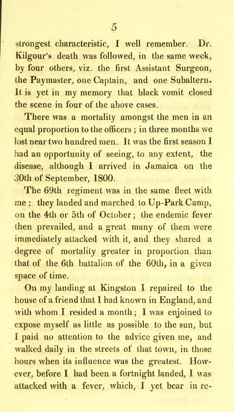 Kilgour’s death was followed^ in the same week^ by four others^ viz. the first Assistant Surgeon^ the Paymaster^ one Captain^ and one Subaltern. It is yet in my memory that black vomit closed the scene in four of the above cases. There was a mortality amongst the men in an equal proportion to the officers ; in three months we lost near two hundred men. It was the first season I had an opportunity of seeing, to any extent, the disease, although I arrived in Jamaica on the 30th of September, 1800. The 69th regiment was in the same fleet with me ; they landed and marched to Up-Park Camp, on the 4th or 5th of October; the endemic fever then prevailed, and a great many of them were immediately attacked with it, and they shared a degree of mortality greater in proportion than that of the 6th battalion of the 60th, in a given space of time. On my landing at Kingston I repaired to the house of a friend that 1 had known in England, and with whom I resided a month; I was enjoined to expose myself as little as possible to the sun, but I paid no attention to the advice given me, and walked daily in the streets of that town, in those hours when its influence was the greatest. How- ever, before I had been a fortnight landed, 1 was attacked with a fever, which, I yet bear in re-