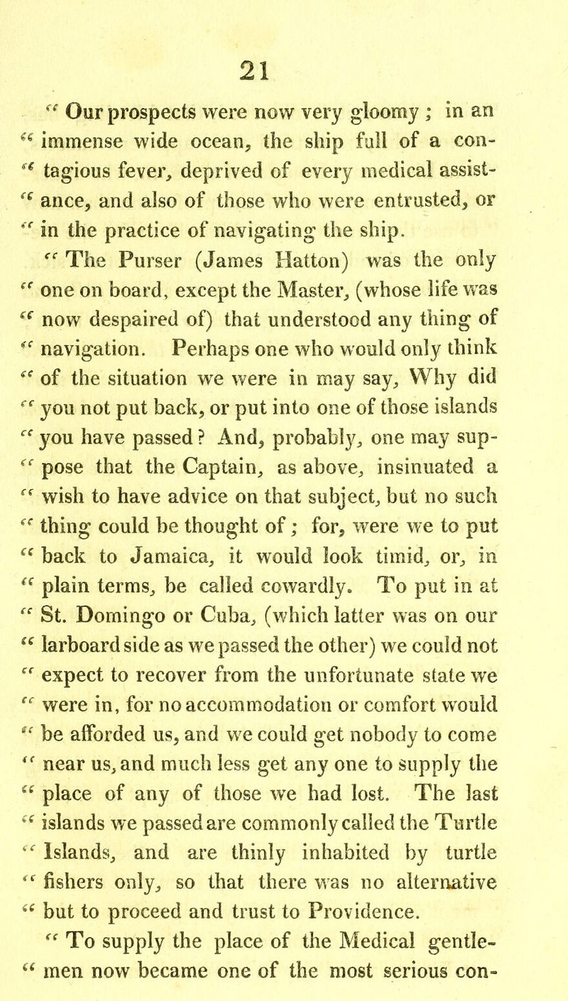 Our prospects were now very gloomy ; in an immense wide ocean, the ship full of a con- tagious fever, deprived of every medical assist- ance, and also of those who were entrusted, or in the practice of navigating the ship. The Purser (James Hatton) was the only one on board, except the Master, (whose life was now despaired of) that understood any thing of navigation. Perhaps one who would only think of the situation we were in may say. Why did you not put back, or put into one of those islands you have passed ? And, probabl}^, one may sup- pose that the Captain, as above, insinuated a wish to have advice on that subject, but no such thing could be thought of; for, were we to put back to Jamaica, it would look timid, or, in plain terms, be called cowardly. To put in at St. Domingo or Cuba, (which latter was on our larboard side as we passed the other) we could not expect to recover from the unfortunate state we were in, for no accommodation or comfort would be afforded us, and we could get nobody to come near us, and much less get any one to supply the place of any of those we had lost. The last islands we passed are commonly called the Turtle Islands, and are thinly inhabited by turtle fishers only, so that there was no alternative but to proceed and trust to Providence. To supply the place of the Medical gentle- men now became one of the most serious con»