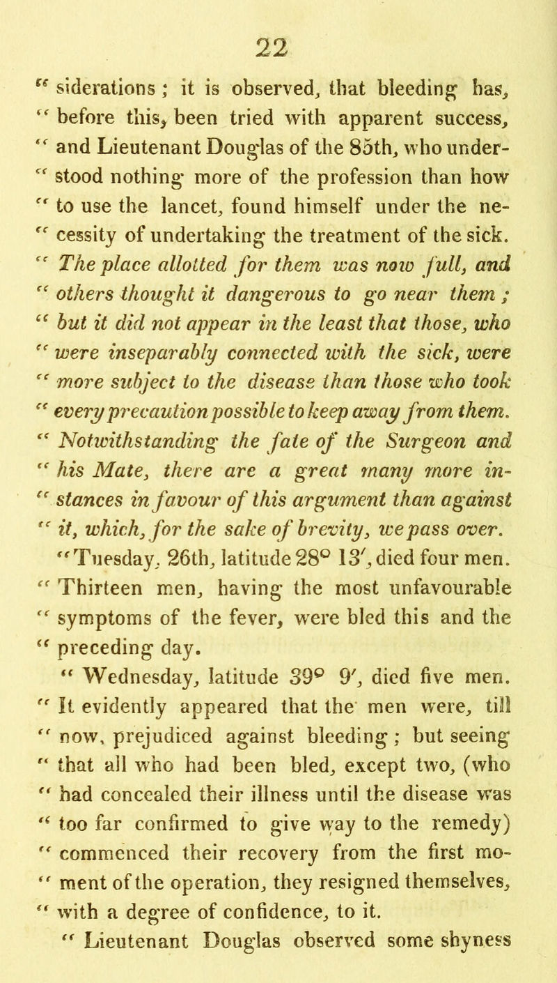 siderations ; it is observed, that bleeding has, before tliis^ been tried with apparent success, and Lieutenant Douglas of the 85th, who under- stood nothing more of the profession than how to use the lancet, found himself under the ne- cessity of undertaking the treatment of the sick. The place allotted for them was noio fulf and others thought it dangerous to go near them ; but it did not appear in the least that those, who '' were inseparably connected with the sick, loere more subject to the disease than those who took every pr^ecaution possible to keep away from them. Notwithstanding the fate of the Surgeon and  his Mate, there are a great many more in- stances in favour of this argument than against it, which, for the sake of brevity, ice pass over, Tuesday, 26th, latitude 28*^ IS^died four men. Thirteen men, having the most unfavourable symptoms of the fever, were bled this and the preceding day. Wednesday, latitude 39^ 9', died five men. It evidently appeared that the’ men were, till now, prejudiced against bleeding; but seeing that all who had been bled, except two, (who had concealed their illness until the disease was too far confirmed to give way to the remedy) commenced their recovery from the first mo~ raent of the operation, they resigned themselves, with a degree of confidence, to it. Lieutenant Douglas observed some shyness