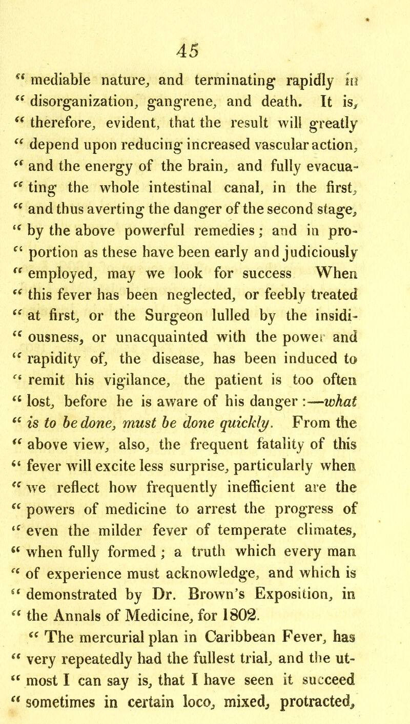 mediable nature^ and terminating rapidly in disorganization, gangrene, and death. It is„ therefore, evident, that the result will greatly depend upon reducing increased vascular action, and the energy of the brain, and fully evacua- ting the whole intestinal canal, in the first, and thus averting the danger of the second stage, by the above powerful remedies; and in pro- portion as these have been early and judiciously employed, may we look for success When this fever has been neglected, or feebly treated at first, or the Surgeon lulled by the insidi- ousness, or unacquainted with the power and rapidity of, the disease, has been induced to remit his vigilance, the patient is too often lost, before he is aware of his danger :—what is to he done, must he done quickl;y. From the above view, also, the frequent fatality of this fever wnll excite less surprise, particularly when we reflect how frequently inefficient are the powers of medicine to arrest the progress of even the milder fever of temperate climates, when fully formed; a truth which every man of experience must acknowledge, and which is demonstrated by Dr. Brown’s Exposition, in the Annals of Medicine, for 1802. The mercurial plan in Caribbean Fever, has very repeatedly had the fullest trial, and the ut- most I can say is, that I have seen it succeed sometimes in certain loco, mixed, protracted.