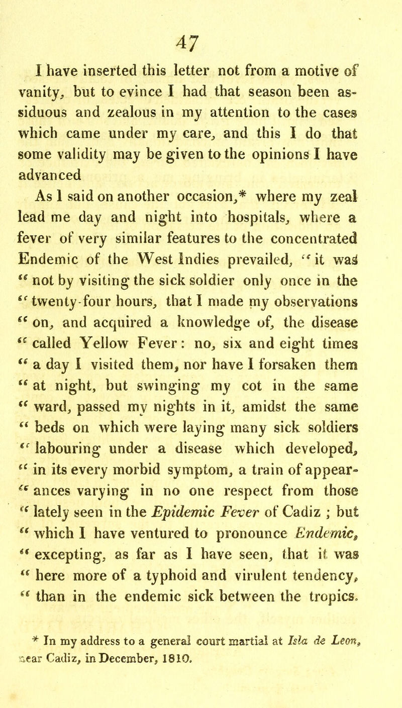 1 have inserted this letter not from a motive of vanity^, but to evince I had that season been as- siduous and zealous in my attention to the cases which came under my care^ and this I do that some validity may be given to the opinions I have advanced As 1 said on another occasion^* where my zeal lead me day and night into hospitals^ where a fever of very similar features to the concentrated Endemic of the West Indies prevailed, it wa^ not by visiting the sick soldier only once in the twenty-four hours, that I made my observations on, and acquired a knowledge of, the disease ‘^called Yellow Fever: no, six and eight times a day I visited them, nor have 1 forsaken them at night, but swinging my cot in the same ward, passed my nights in it, amidst the same beds on which were laying many sick soldiers labouring under a disease which developed, in its every morbid symptom, a train of appear^ ances varying in no one respect from those lately seen in the Epidemic Fever of Cadiz ; but which I have ventured to pronounce Endemic^ excepting, as far as I have seen, that it was here more of a typhoid and virulent tendency^ than in the endemic sick between the tropics. * In my address to a general court martial at Ida de Lem^ rj,ear Cadiz, in December, 1810.