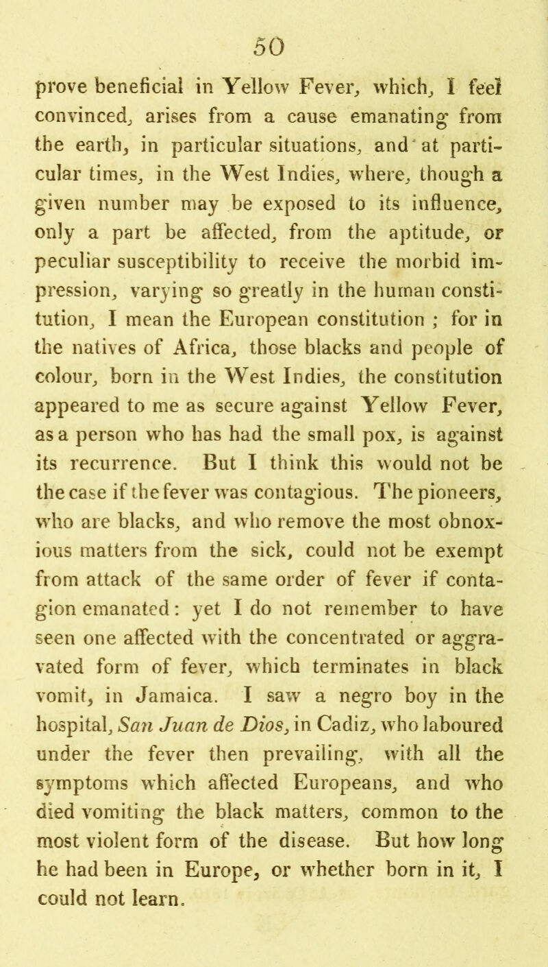 prove beneficial in Yellow Fevei% vvhich^ I feei convinced^ arivses from a cause emanating from the earth, in particular situations, and'at parti- cular times, in the West Indies, where, though a given number may be exposed to its influence, only a part be affected, from the aptitude, or peculiar susceptibility to receive the morbid im- pression, varying so greatly in the human consti- tution, I mean the European constitution ; for in the natives of Africa, those blacks and people of colour, born in the West Indies, the constitution appeared to me as secure against Yellow Fever, as a person who has had the small pox, is against its recurrence. But I think this would not be , the case if the fever was contagious. 'I'he pioneers, who are blacks, and who remove the most obnox- ious matters from the sick, could not be exempt from attack of the same order of fever if conta- gion emanated: yet I do not remember to have seen one affected with the concentrated or aggra- vated form of fever, which terminates in black vomit, in Jamaica. I saw a negro boy in the hospital, San Juan de Dios, in Cadiz, who laboured under the fever then prevailing, with all the symptoms which affected Europeans, and who died vomiting the black matters, common to the most violent form of the disease. But how long he had been in Europe, or whether born in it, I could not learn.