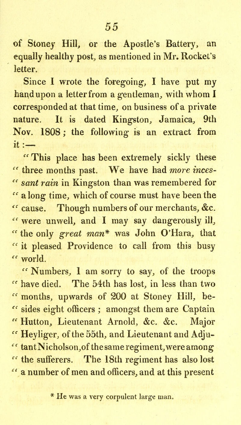 of Stoney Hill, or the Apostle’s Battery, an equally healthy post, as mentioned in Mr. Rocket’s letter. Since I wrote the foregoing, I have put my hai^dupon a letter from a gentleman, with whom I corresponded at that time, on business of a private nature. It is dated Kingston, Jamaica, 9th Nov. 1808; the following is an extract from it:— This place has been extremely sickly these three months past. We have had more inces- sant rain in Kingston than was remembered for along time, which of course must have been the cause. Though numbers of our merchants, &c. were unwell, and I may say dangerously ill, the only great man^ was John O’Hara, that it pleased Providence to call from this busy world. Numbers, 1 am sorry to say, of the troops have died. The 54th has lost, in less than two months, upwards of 200 at Stoney Hill, be- sides eight officers ; amongst them are Captain Hutton, Lieutenant Arnold, &c. &c. Major Heyliger, of the 55th, and Lieutenant and Adju- tant Nicholson,of the same regiment, were among the sufferers. The 18th regiment has also lost a number of men and officers, and at this present * He was a very corpulent large man.