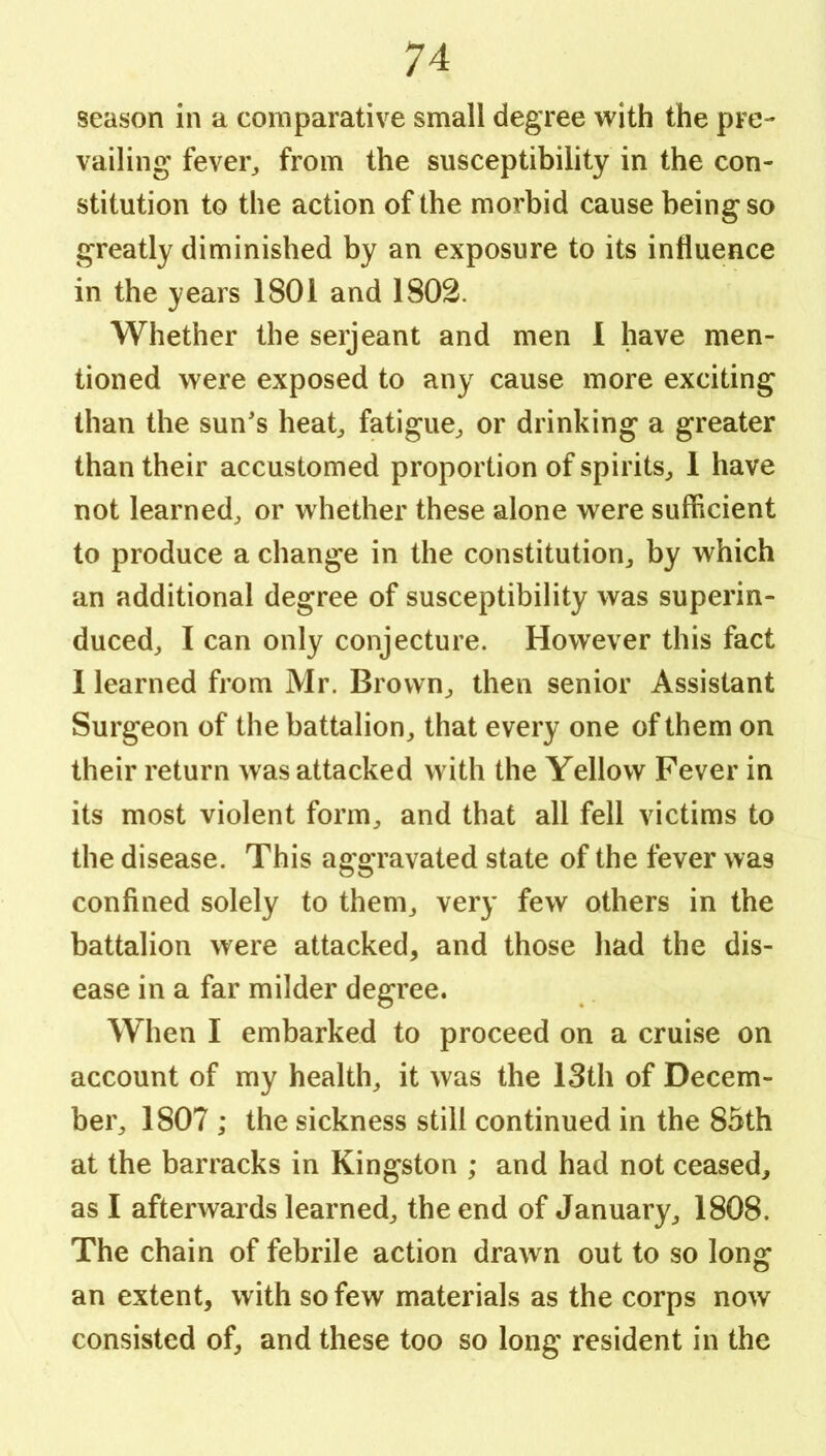 season in a comparative small degree with the pre- vailing fevei% from the susceptibility in the con- stitution to the action of the morbid cause being so greatly diminished by an exposure to its influence in the years 1801 and 1802. Whether the serjeant and men I have men- tioned were exposed to any cause more exciting than the sun's heat^, fatigue^ or drinking a greater than their accustomed proportion of spirits^ 1 have not learned^ or whether these alone were sufficient to produce a change in the constitution^ by which an additional degree of susceptibility was superin- duced^ I can only conjecture. However this fact 1 learned from Mr. Brown^ then senior Assistant Surgeon of the battalion^ that every one of them on their return was attacked with the Yellow Fever in its most violent form^ and that all fell victims to the disease. This aggravated state of the fever was confined solely to them^ very few others in the battalion were attacked, and those had the dis- ease in a far milder degree. When I embarked to proceed on a cruise on account of my health, it was the 13th of Decem- ber, 1807 ; the sickness still continued in the 85th at the barracks in Kingston ; and had not ceased, as I afterwards learned, the end of January, 1808. The chain of febrile action drawn out to so long an extent, with so few materials as the corps now consisted of, and these too so long resident in the