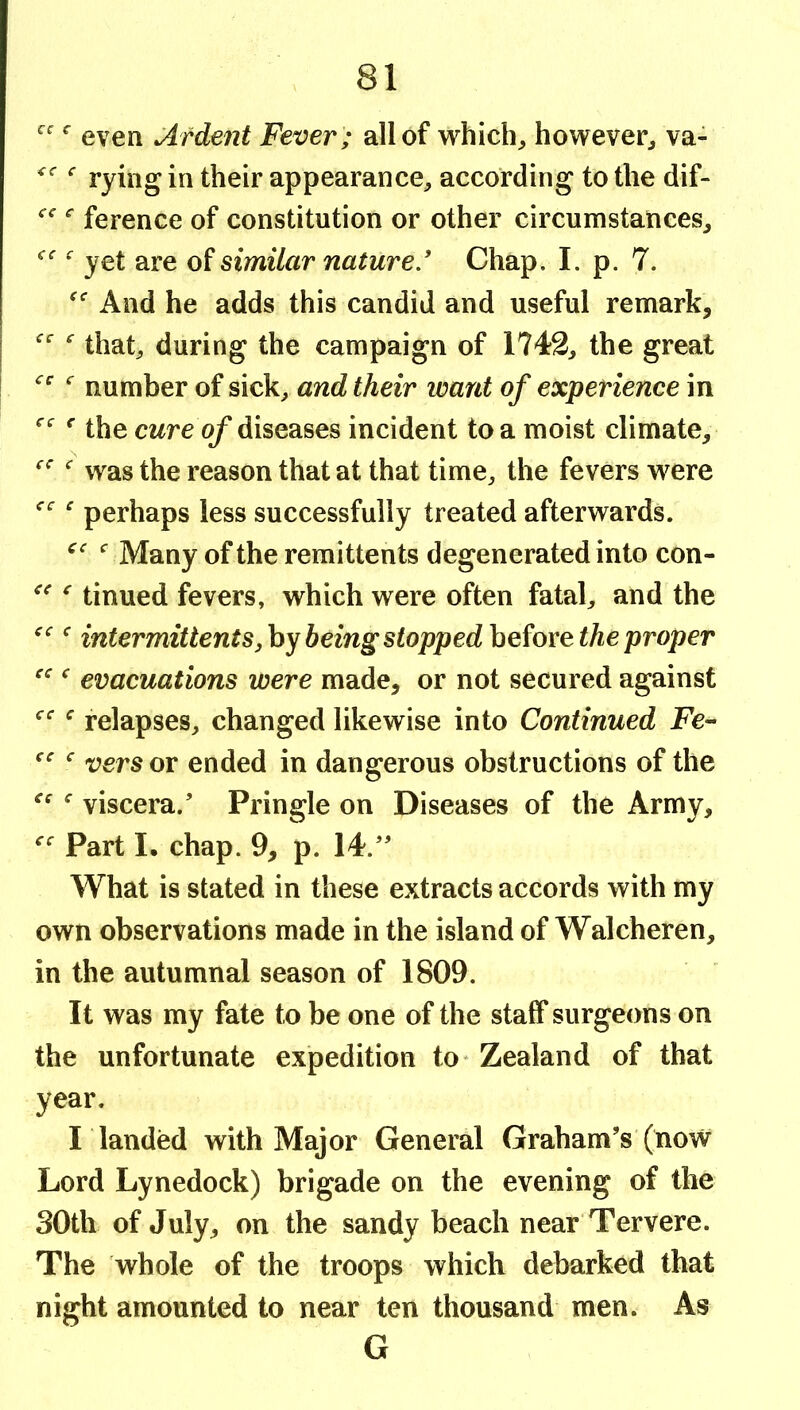 even Ardent Fever ; all of which^ however^ va- rying in their appearance, according to the dif- ference of constitution or other circumstances, yet are of similar nature.' Chap. I. p. 7. And he adds this candid and useful remark, that, during the campaign of 1742, the great number of sick, and their want of experience in ^ the cwre (^ diseases incident to a moist climate, was the reason that at that time, the fevers were ^ perhaps less successfully treated afterwards. Many of the remittents degenerated into con- ^ tinned fevers, which were often fatal, and the intermittentSjhy being stoppedhc^oxe the proper ^ evacuations were made, or not secured against ^ relapses, changed likewise into Continued JPe- vers or ended in dangerous obstructions of the ^ viscera.’ Pringle on Diseases of the Army, Part !• chap. 9, p. 14.” What is stated in these extracts accords with my own observations made in the island of Walcheren, in the autumnal season of 1809. It was my fate to be one of the staff surgeons on the unfortunate expedition to* Zealand of that year. I landed with Major General Graham’s (now Lord Lynedock) brigade on the evening of the 30th of July, on the sandy beach near Tervere. The whole of the troops which debarked that night amounted to near ten thousand men. As G